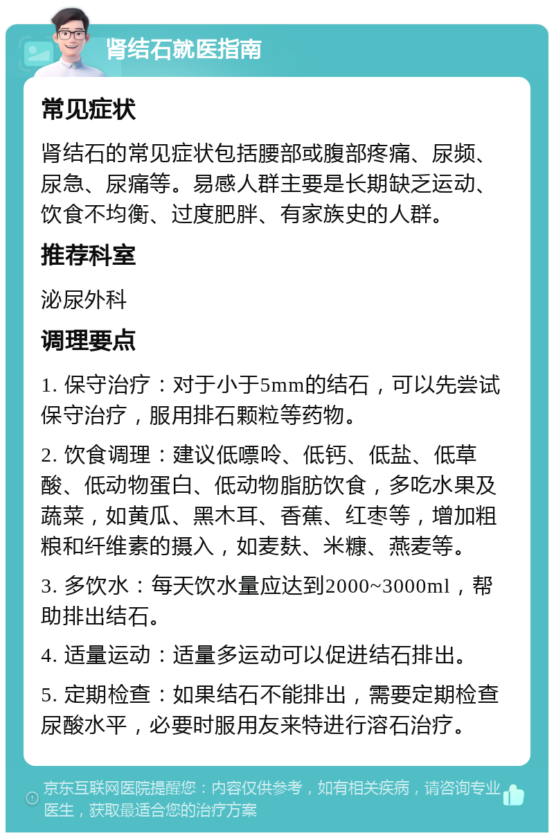 肾结石就医指南 常见症状 肾结石的常见症状包括腰部或腹部疼痛、尿频、尿急、尿痛等。易感人群主要是长期缺乏运动、饮食不均衡、过度肥胖、有家族史的人群。 推荐科室 泌尿外科 调理要点 1. 保守治疗：对于小于5mm的结石，可以先尝试保守治疗，服用排石颗粒等药物。 2. 饮食调理：建议低嘌呤、低钙、低盐、低草酸、低动物蛋白、低动物脂肪饮食，多吃水果及蔬菜，如黄瓜、黑木耳、香蕉、红枣等，增加粗粮和纤维素的摄入，如麦麸、米糠、燕麦等。 3. 多饮水：每天饮水量应达到2000~3000ml，帮助排出结石。 4. 适量运动：适量多运动可以促进结石排出。 5. 定期检查：如果结石不能排出，需要定期检查尿酸水平，必要时服用友来特进行溶石治疗。