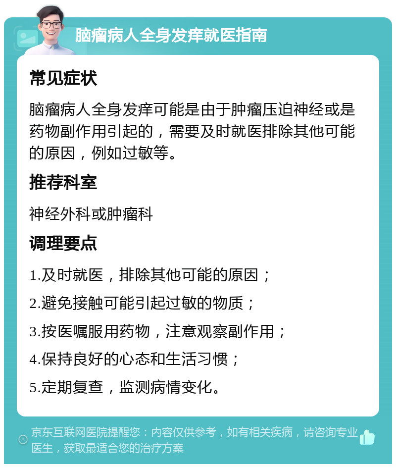 脑瘤病人全身发痒就医指南 常见症状 脑瘤病人全身发痒可能是由于肿瘤压迫神经或是药物副作用引起的，需要及时就医排除其他可能的原因，例如过敏等。 推荐科室 神经外科或肿瘤科 调理要点 1.及时就医，排除其他可能的原因； 2.避免接触可能引起过敏的物质； 3.按医嘱服用药物，注意观察副作用； 4.保持良好的心态和生活习惯； 5.定期复查，监测病情变化。