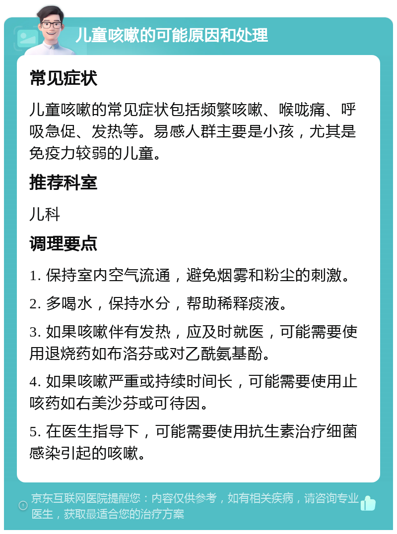 儿童咳嗽的可能原因和处理 常见症状 儿童咳嗽的常见症状包括频繁咳嗽、喉咙痛、呼吸急促、发热等。易感人群主要是小孩，尤其是免疫力较弱的儿童。 推荐科室 儿科 调理要点 1. 保持室内空气流通，避免烟雾和粉尘的刺激。 2. 多喝水，保持水分，帮助稀释痰液。 3. 如果咳嗽伴有发热，应及时就医，可能需要使用退烧药如布洛芬或对乙酰氨基酚。 4. 如果咳嗽严重或持续时间长，可能需要使用止咳药如右美沙芬或可待因。 5. 在医生指导下，可能需要使用抗生素治疗细菌感染引起的咳嗽。