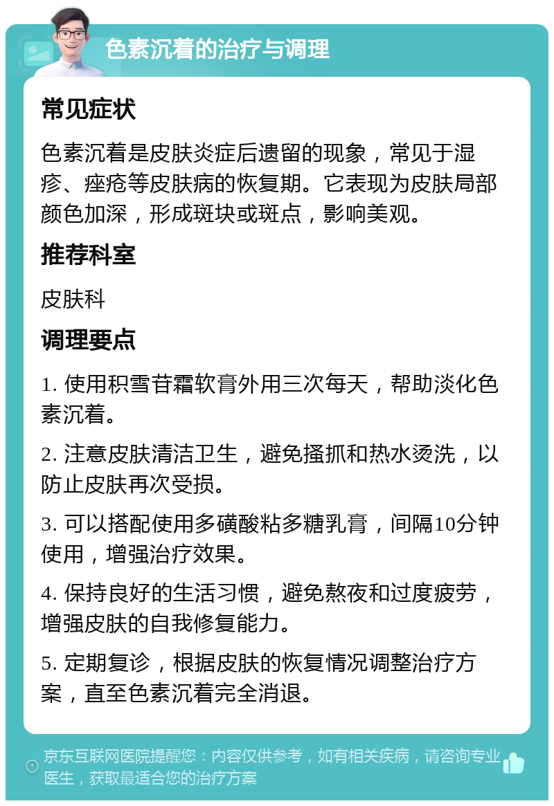 色素沉着的治疗与调理 常见症状 色素沉着是皮肤炎症后遗留的现象，常见于湿疹、痤疮等皮肤病的恢复期。它表现为皮肤局部颜色加深，形成斑块或斑点，影响美观。 推荐科室 皮肤科 调理要点 1. 使用积雪苷霜软膏外用三次每天，帮助淡化色素沉着。 2. 注意皮肤清洁卫生，避免搔抓和热水烫洗，以防止皮肤再次受损。 3. 可以搭配使用多磺酸粘多糖乳膏，间隔10分钟使用，增强治疗效果。 4. 保持良好的生活习惯，避免熬夜和过度疲劳，增强皮肤的自我修复能力。 5. 定期复诊，根据皮肤的恢复情况调整治疗方案，直至色素沉着完全消退。