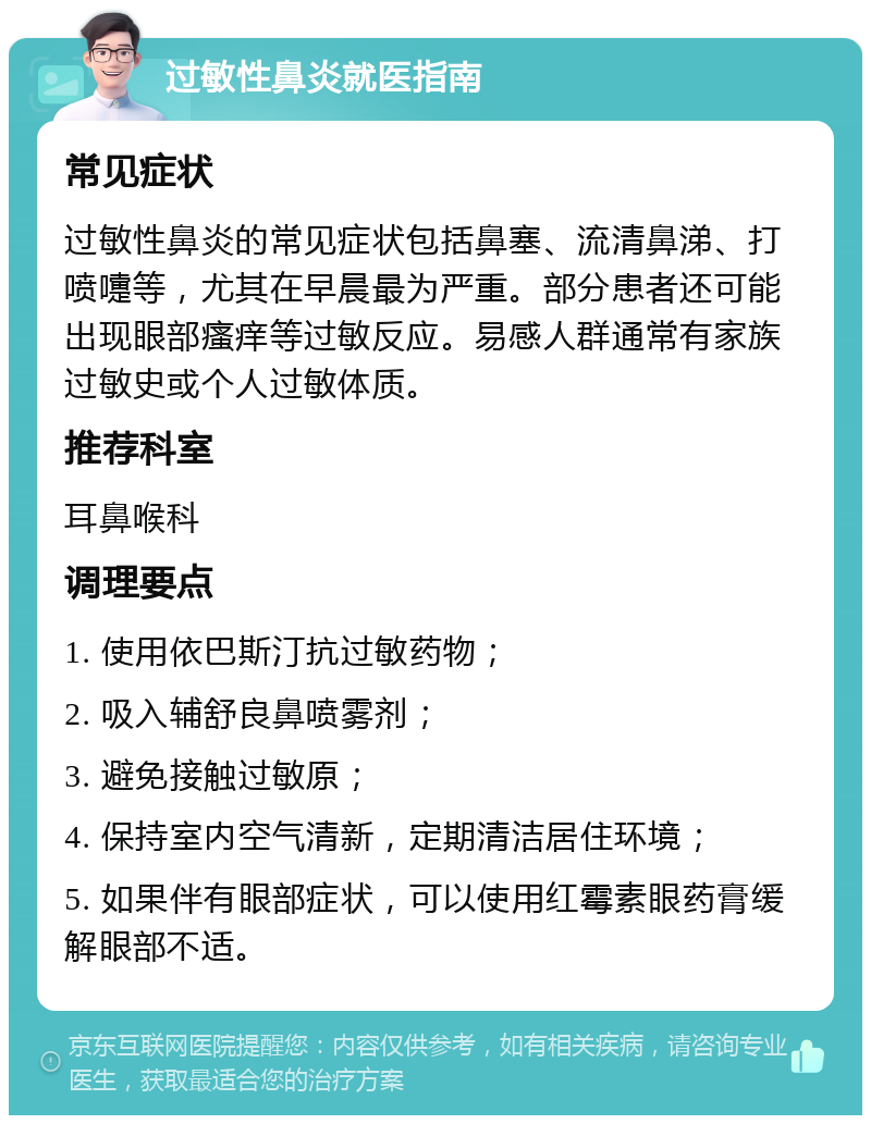 过敏性鼻炎就医指南 常见症状 过敏性鼻炎的常见症状包括鼻塞、流清鼻涕、打喷嚏等，尤其在早晨最为严重。部分患者还可能出现眼部瘙痒等过敏反应。易感人群通常有家族过敏史或个人过敏体质。 推荐科室 耳鼻喉科 调理要点 1. 使用依巴斯汀抗过敏药物； 2. 吸入辅舒良鼻喷雾剂； 3. 避免接触过敏原； 4. 保持室内空气清新，定期清洁居住环境； 5. 如果伴有眼部症状，可以使用红霉素眼药膏缓解眼部不适。