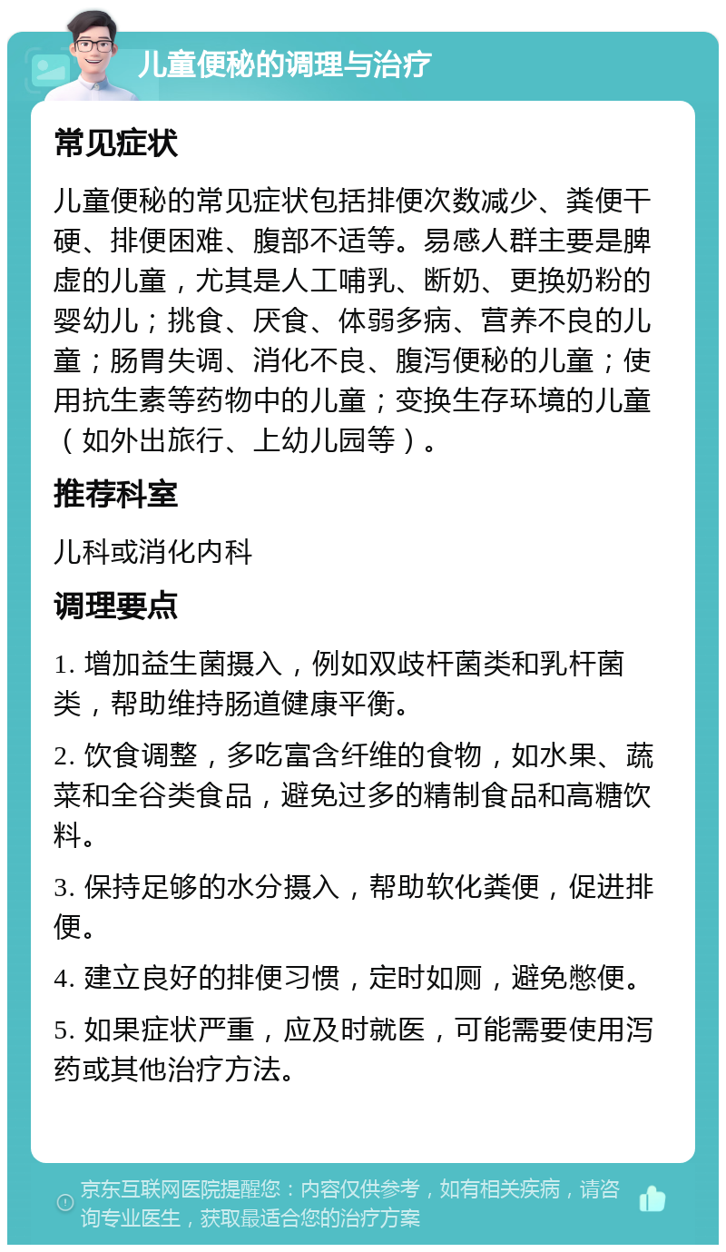 儿童便秘的调理与治疗 常见症状 儿童便秘的常见症状包括排便次数减少、粪便干硬、排便困难、腹部不适等。易感人群主要是脾虚的儿童，尤其是人工哺乳、断奶、更换奶粉的婴幼儿；挑食、厌食、体弱多病、营养不良的儿童；肠胃失调、消化不良、腹泻便秘的儿童；使用抗生素等药物中的儿童；变换生存环境的儿童（如外出旅行、上幼儿园等）。 推荐科室 儿科或消化内科 调理要点 1. 增加益生菌摄入，例如双歧杆菌类和乳杆菌类，帮助维持肠道健康平衡。 2. 饮食调整，多吃富含纤维的食物，如水果、蔬菜和全谷类食品，避免过多的精制食品和高糖饮料。 3. 保持足够的水分摄入，帮助软化粪便，促进排便。 4. 建立良好的排便习惯，定时如厕，避免憋便。 5. 如果症状严重，应及时就医，可能需要使用泻药或其他治疗方法。