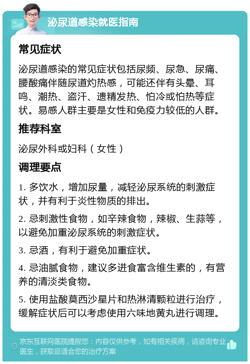 泌尿道感染就医指南 常见症状 泌尿道感染的常见症状包括尿频、尿急、尿痛、腰酸痛伴随尿道灼热感，可能还伴有头晕、耳鸣、潮热、盗汗、遗精发热、怕冷或怕热等症状。易感人群主要是女性和免疫力较低的人群。 推荐科室 泌尿外科或妇科（女性） 调理要点 1. 多饮水，增加尿量，减轻泌尿系统的刺激症状，并有利于炎性物质的排出。 2. 忌刺激性食物，如辛辣食物，辣椒、生蒜等，以避免加重泌尿系统的刺激症状。 3. 忌酒，有利于避免加重症状。 4. 忌油腻食物，建议多进食富含维生素的，有营养的清淡类食物。 5. 使用盐酸莫西沙星片和热淋清颗粒进行治疗，缓解症状后可以考虑使用六味地黄丸进行调理。