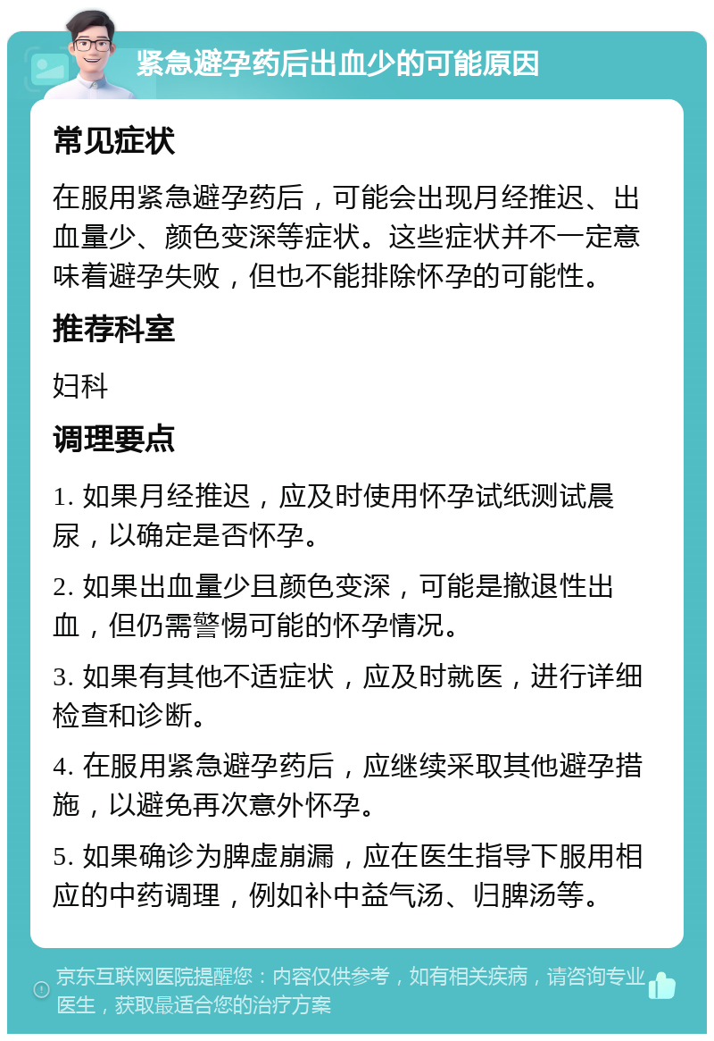 紧急避孕药后出血少的可能原因 常见症状 在服用紧急避孕药后，可能会出现月经推迟、出血量少、颜色变深等症状。这些症状并不一定意味着避孕失败，但也不能排除怀孕的可能性。 推荐科室 妇科 调理要点 1. 如果月经推迟，应及时使用怀孕试纸测试晨尿，以确定是否怀孕。 2. 如果出血量少且颜色变深，可能是撤退性出血，但仍需警惕可能的怀孕情况。 3. 如果有其他不适症状，应及时就医，进行详细检查和诊断。 4. 在服用紧急避孕药后，应继续采取其他避孕措施，以避免再次意外怀孕。 5. 如果确诊为脾虚崩漏，应在医生指导下服用相应的中药调理，例如补中益气汤、归脾汤等。