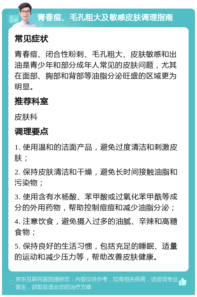 青春痘、毛孔粗大及敏感皮肤调理指南 常见症状 青春痘、闭合性粉刺、毛孔粗大、皮肤敏感和出油是青少年和部分成年人常见的皮肤问题，尤其在面部、胸部和背部等油脂分泌旺盛的区域更为明显。 推荐科室 皮肤科 调理要点 1. 使用温和的洁面产品，避免过度清洁和刺激皮肤； 2. 保持皮肤清洁和干燥，避免长时间接触油脂和污染物； 3. 使用含有水杨酸、苯甲酸或过氧化苯甲酰等成分的外用药物，帮助控制痘痘和减少油脂分泌； 4. 注意饮食，避免摄入过多的油腻、辛辣和高糖食物； 5. 保持良好的生活习惯，包括充足的睡眠、适量的运动和减少压力等，帮助改善皮肤健康。