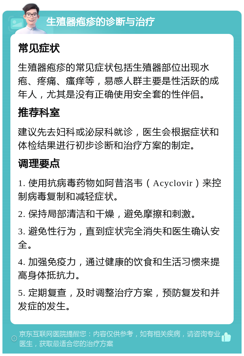 生殖器疱疹的诊断与治疗 常见症状 生殖器疱疹的常见症状包括生殖器部位出现水疱、疼痛、瘙痒等，易感人群主要是性活跃的成年人，尤其是没有正确使用安全套的性伴侣。 推荐科室 建议先去妇科或泌尿科就诊，医生会根据症状和体检结果进行初步诊断和治疗方案的制定。 调理要点 1. 使用抗病毒药物如阿昔洛韦（Acyclovir）来控制病毒复制和减轻症状。 2. 保持局部清洁和干燥，避免摩擦和刺激。 3. 避免性行为，直到症状完全消失和医生确认安全。 4. 加强免疫力，通过健康的饮食和生活习惯来提高身体抵抗力。 5. 定期复查，及时调整治疗方案，预防复发和并发症的发生。