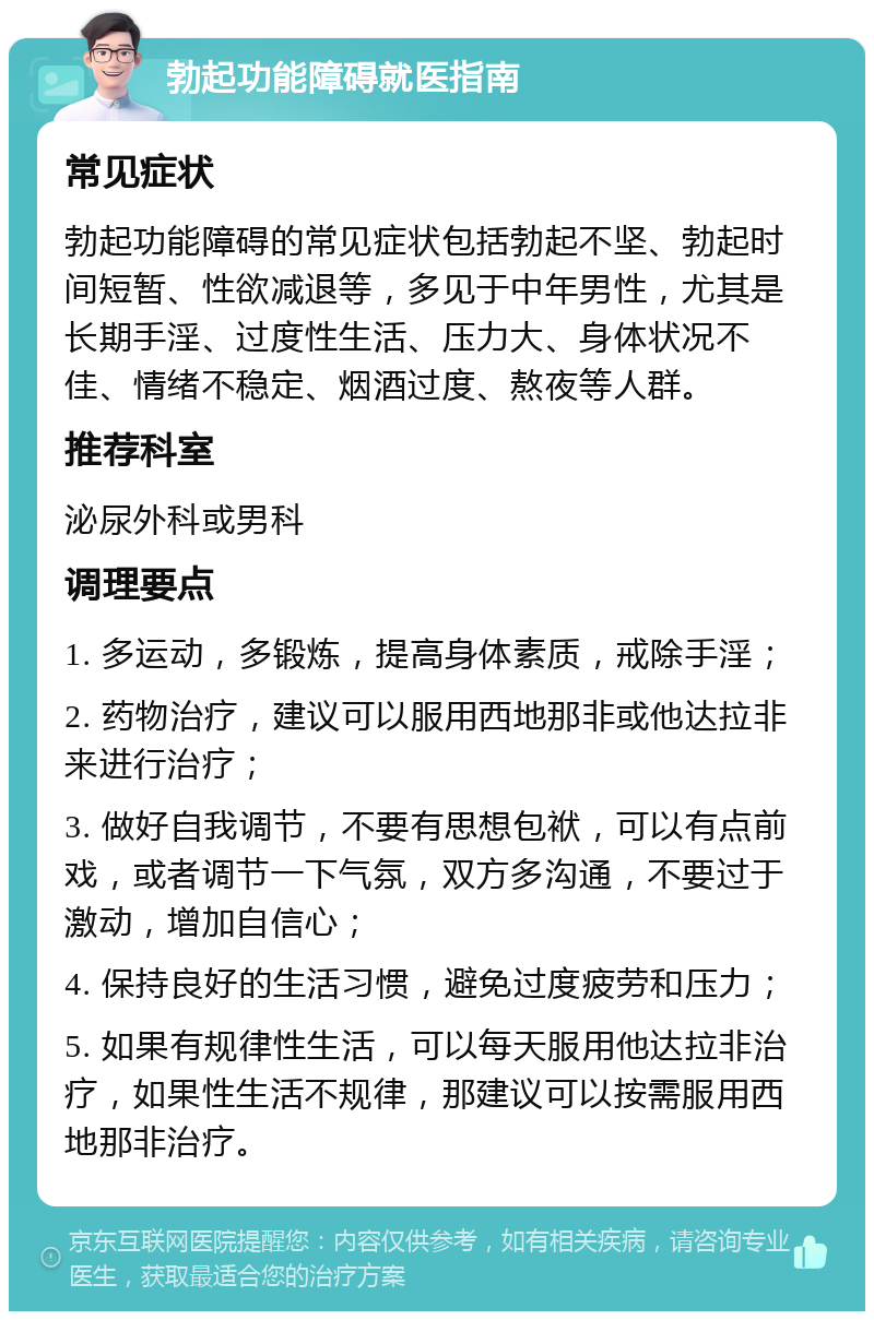 勃起功能障碍就医指南 常见症状 勃起功能障碍的常见症状包括勃起不坚、勃起时间短暂、性欲减退等，多见于中年男性，尤其是长期手淫、过度性生活、压力大、身体状况不佳、情绪不稳定、烟酒过度、熬夜等人群。 推荐科室 泌尿外科或男科 调理要点 1. 多运动，多锻炼，提高身体素质，戒除手淫； 2. 药物治疗，建议可以服用西地那非或他达拉非来进行治疗； 3. 做好自我调节，不要有思想包袱，可以有点前戏，或者调节一下气氛，双方多沟通，不要过于激动，增加自信心； 4. 保持良好的生活习惯，避免过度疲劳和压力； 5. 如果有规律性生活，可以每天服用他达拉非治疗，如果性生活不规律，那建议可以按需服用西地那非治疗。