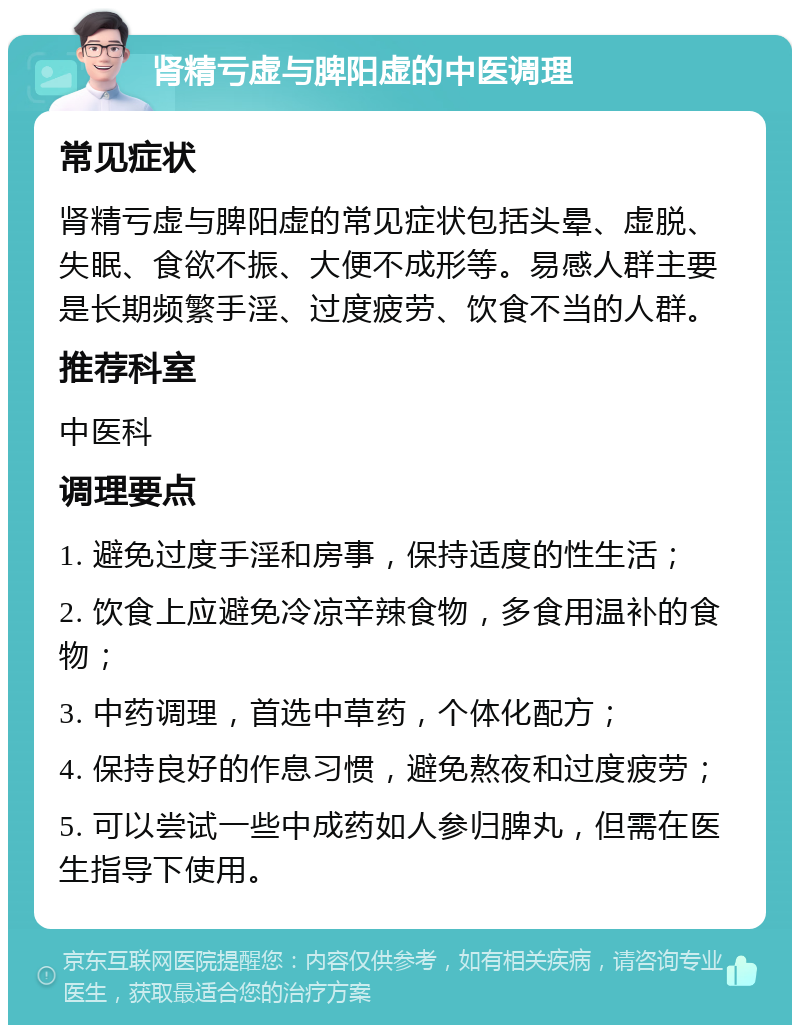 肾精亏虚与脾阳虚的中医调理 常见症状 肾精亏虚与脾阳虚的常见症状包括头晕、虚脱、失眠、食欲不振、大便不成形等。易感人群主要是长期频繁手淫、过度疲劳、饮食不当的人群。 推荐科室 中医科 调理要点 1. 避免过度手淫和房事，保持适度的性生活； 2. 饮食上应避免冷凉辛辣食物，多食用温补的食物； 3. 中药调理，首选中草药，个体化配方； 4. 保持良好的作息习惯，避免熬夜和过度疲劳； 5. 可以尝试一些中成药如人参归脾丸，但需在医生指导下使用。