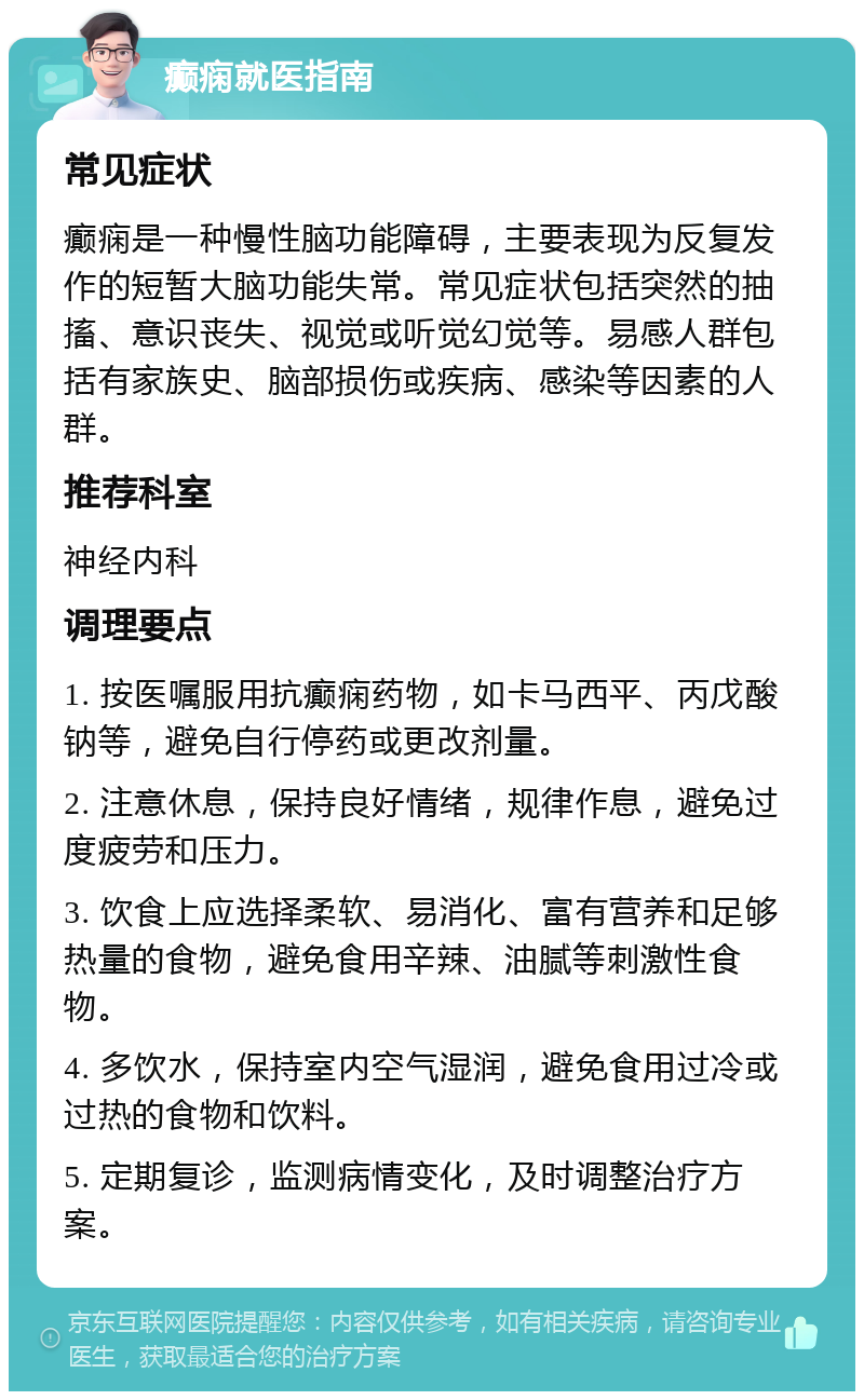 癫痫就医指南 常见症状 癫痫是一种慢性脑功能障碍，主要表现为反复发作的短暂大脑功能失常。常见症状包括突然的抽搐、意识丧失、视觉或听觉幻觉等。易感人群包括有家族史、脑部损伤或疾病、感染等因素的人群。 推荐科室 神经内科 调理要点 1. 按医嘱服用抗癫痫药物，如卡马西平、丙戊酸钠等，避免自行停药或更改剂量。 2. 注意休息，保持良好情绪，规律作息，避免过度疲劳和压力。 3. 饮食上应选择柔软、易消化、富有营养和足够热量的食物，避免食用辛辣、油腻等刺激性食物。 4. 多饮水，保持室内空气湿润，避免食用过冷或过热的食物和饮料。 5. 定期复诊，监测病情变化，及时调整治疗方案。