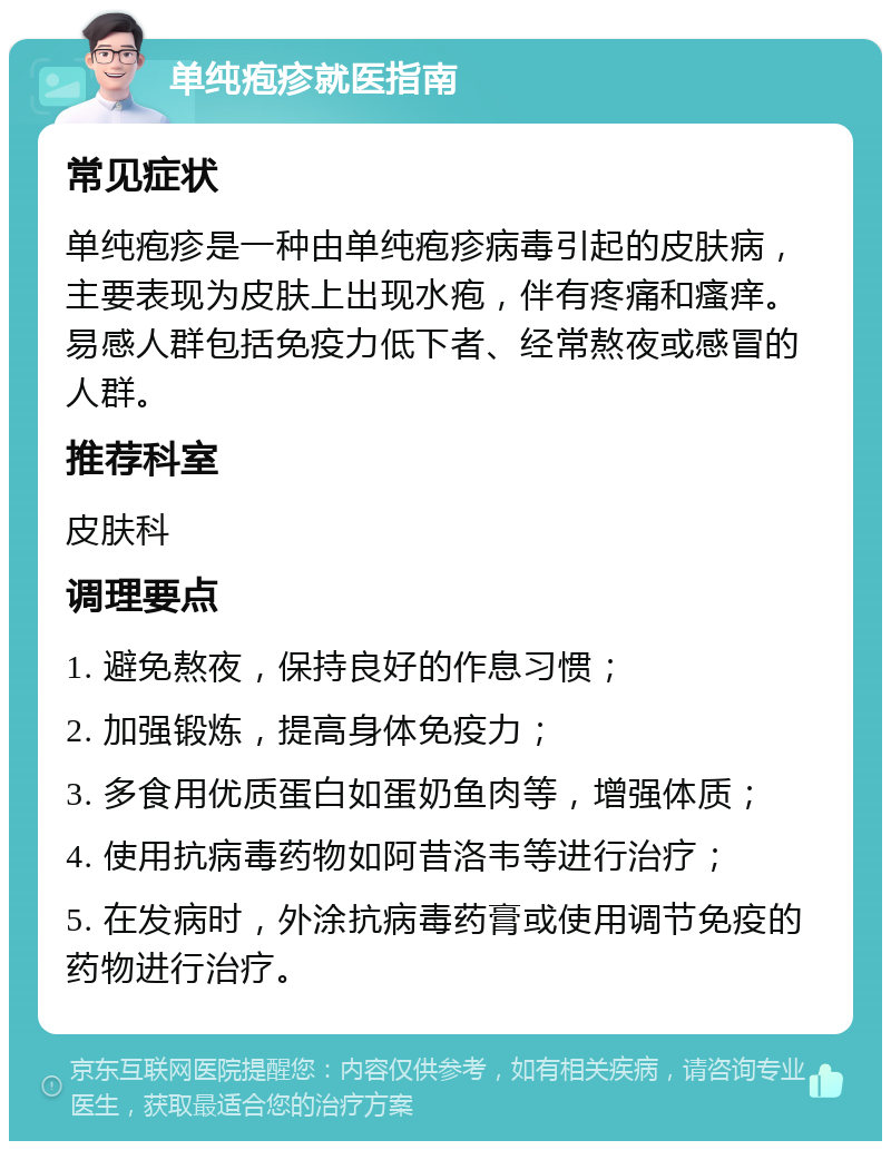 单纯疱疹就医指南 常见症状 单纯疱疹是一种由单纯疱疹病毒引起的皮肤病，主要表现为皮肤上出现水疱，伴有疼痛和瘙痒。易感人群包括免疫力低下者、经常熬夜或感冒的人群。 推荐科室 皮肤科 调理要点 1. 避免熬夜，保持良好的作息习惯； 2. 加强锻炼，提高身体免疫力； 3. 多食用优质蛋白如蛋奶鱼肉等，增强体质； 4. 使用抗病毒药物如阿昔洛韦等进行治疗； 5. 在发病时，外涂抗病毒药膏或使用调节免疫的药物进行治疗。