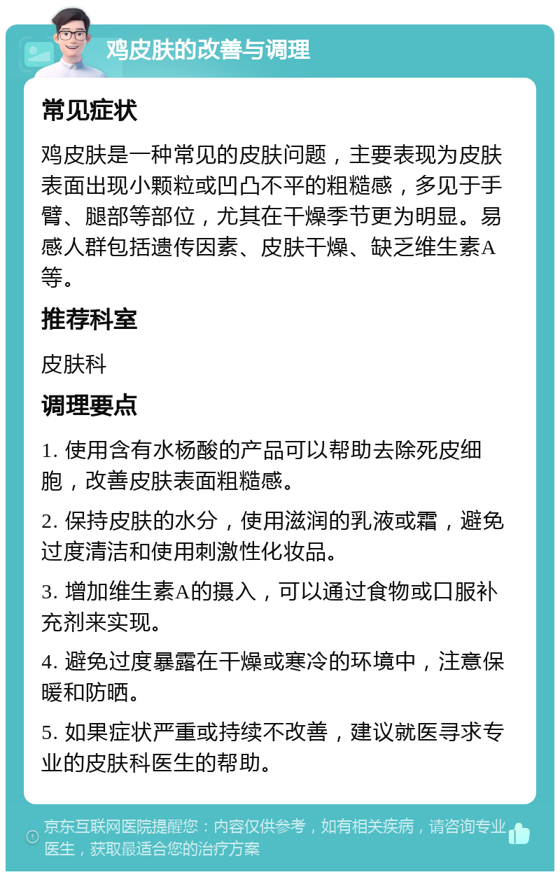 鸡皮肤的改善与调理 常见症状 鸡皮肤是一种常见的皮肤问题，主要表现为皮肤表面出现小颗粒或凹凸不平的粗糙感，多见于手臂、腿部等部位，尤其在干燥季节更为明显。易感人群包括遗传因素、皮肤干燥、缺乏维生素A等。 推荐科室 皮肤科 调理要点 1. 使用含有水杨酸的产品可以帮助去除死皮细胞，改善皮肤表面粗糙感。 2. 保持皮肤的水分，使用滋润的乳液或霜，避免过度清洁和使用刺激性化妆品。 3. 增加维生素A的摄入，可以通过食物或口服补充剂来实现。 4. 避免过度暴露在干燥或寒冷的环境中，注意保暖和防晒。 5. 如果症状严重或持续不改善，建议就医寻求专业的皮肤科医生的帮助。