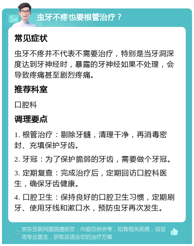 虫牙不疼也要根管治疗？ 常见症状 虫牙不疼并不代表不需要治疗，特别是当牙洞深度达到牙神经时，暴露的牙神经如果不处理，会导致疼痛甚至剧烈疼痛。 推荐科室 口腔科 调理要点 1. 根管治疗：剔除牙髓，清理干净，再消毒密封、充填保护牙齿。 2. 牙冠：为了保护脆弱的牙齿，需要做个牙冠。 3. 定期复查：完成治疗后，定期回访口腔科医生，确保牙齿健康。 4. 口腔卫生：保持良好的口腔卫生习惯，定期刷牙、使用牙线和漱口水，预防虫牙再次发生。