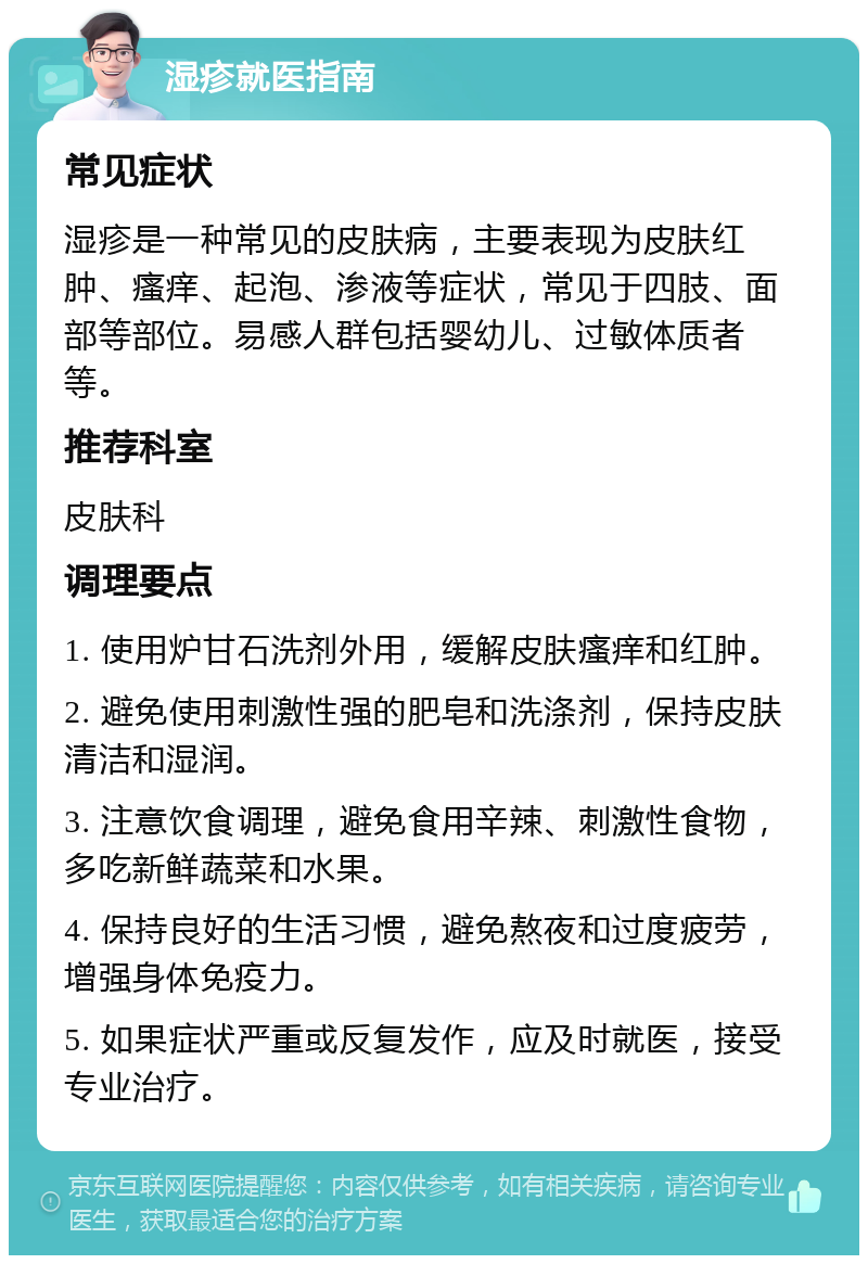 湿疹就医指南 常见症状 湿疹是一种常见的皮肤病，主要表现为皮肤红肿、瘙痒、起泡、渗液等症状，常见于四肢、面部等部位。易感人群包括婴幼儿、过敏体质者等。 推荐科室 皮肤科 调理要点 1. 使用炉甘石洗剂外用，缓解皮肤瘙痒和红肿。 2. 避免使用刺激性强的肥皂和洗涤剂，保持皮肤清洁和湿润。 3. 注意饮食调理，避免食用辛辣、刺激性食物，多吃新鲜蔬菜和水果。 4. 保持良好的生活习惯，避免熬夜和过度疲劳，增强身体免疫力。 5. 如果症状严重或反复发作，应及时就医，接受专业治疗。