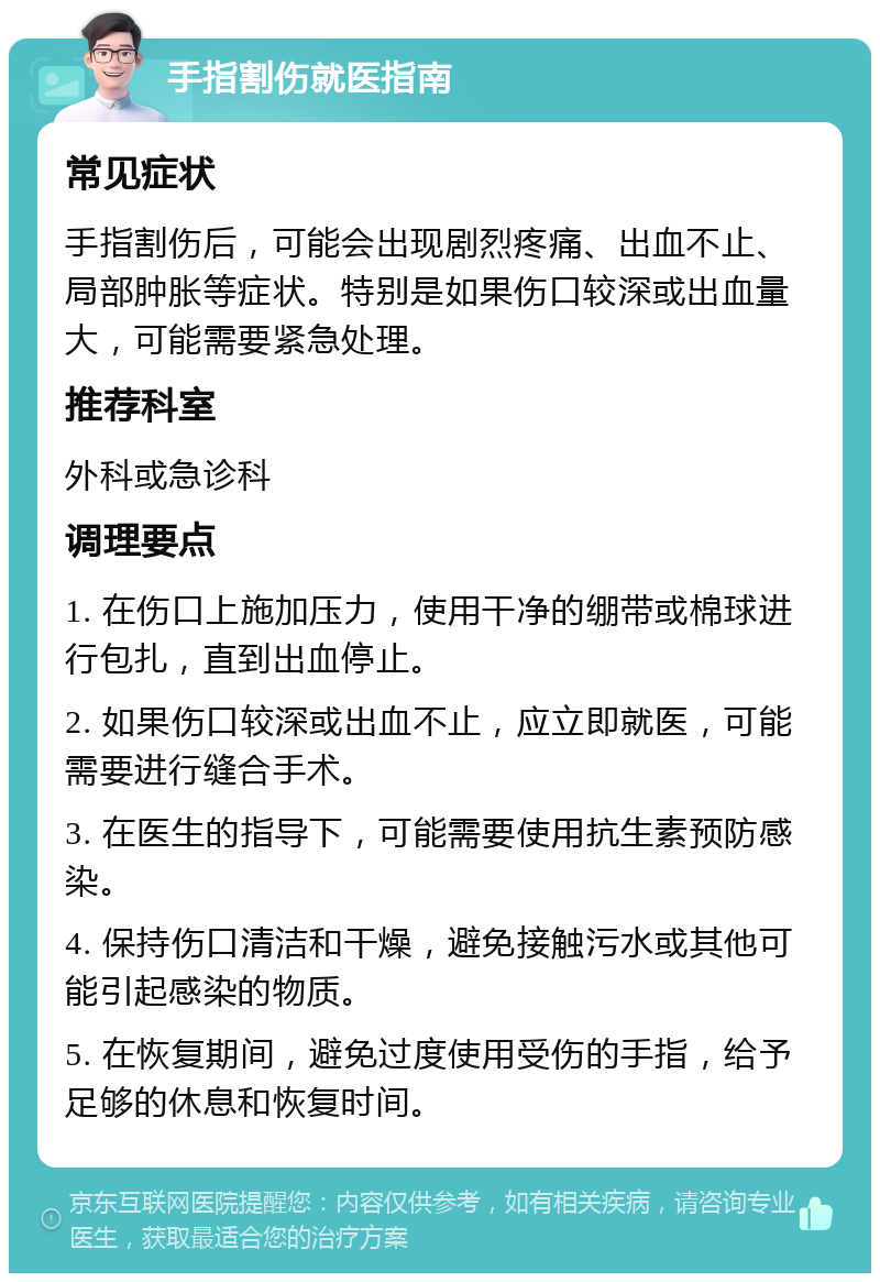 手指割伤就医指南 常见症状 手指割伤后，可能会出现剧烈疼痛、出血不止、局部肿胀等症状。特别是如果伤口较深或出血量大，可能需要紧急处理。 推荐科室 外科或急诊科 调理要点 1. 在伤口上施加压力，使用干净的绷带或棉球进行包扎，直到出血停止。 2. 如果伤口较深或出血不止，应立即就医，可能需要进行缝合手术。 3. 在医生的指导下，可能需要使用抗生素预防感染。 4. 保持伤口清洁和干燥，避免接触污水或其他可能引起感染的物质。 5. 在恢复期间，避免过度使用受伤的手指，给予足够的休息和恢复时间。