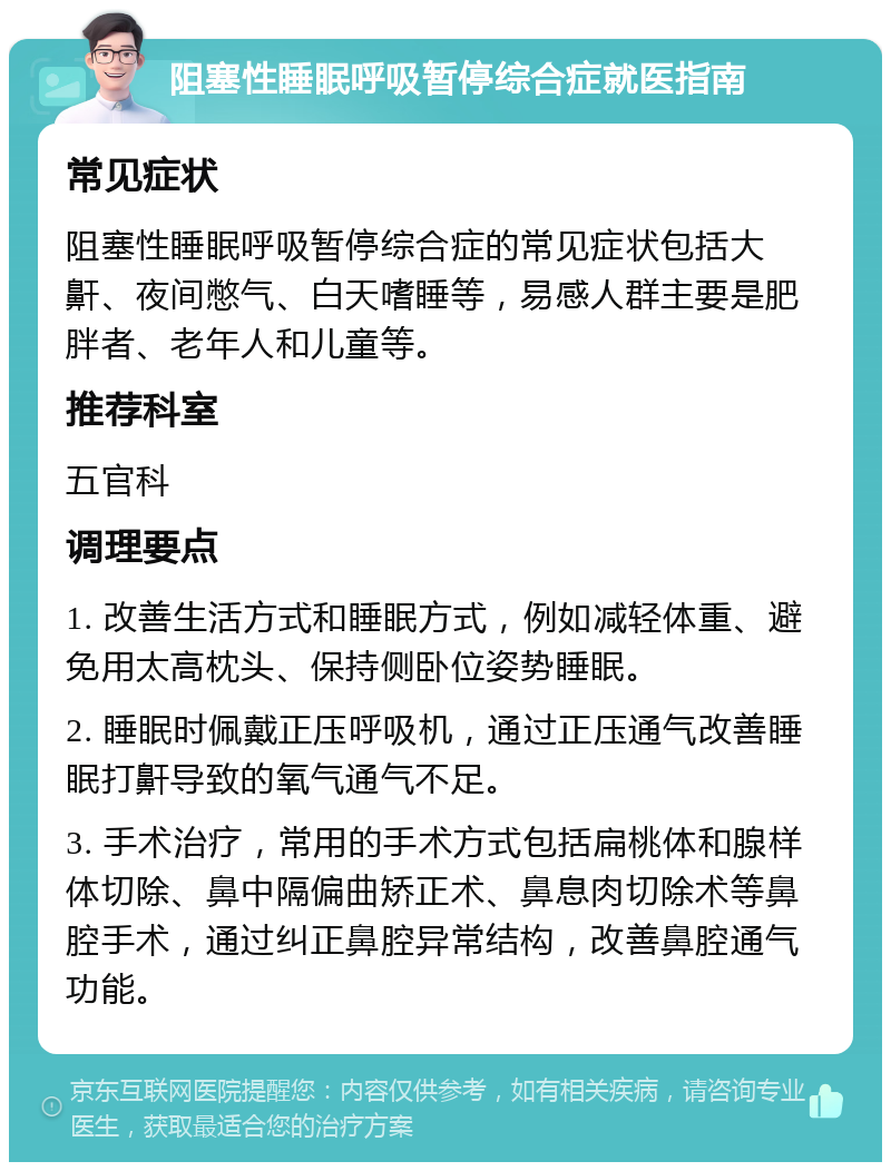 阻塞性睡眠呼吸暂停综合症就医指南 常见症状 阻塞性睡眠呼吸暂停综合症的常见症状包括大鼾、夜间憋气、白天嗜睡等，易感人群主要是肥胖者、老年人和儿童等。 推荐科室 五官科 调理要点 1. 改善生活方式和睡眠方式，例如减轻体重、避免用太高枕头、保持侧卧位姿势睡眠。 2. 睡眠时佩戴正压呼吸机，通过正压通气改善睡眠打鼾导致的氧气通气不足。 3. 手术治疗，常用的手术方式包括扁桃体和腺样体切除、鼻中隔偏曲矫正术、鼻息肉切除术等鼻腔手术，通过纠正鼻腔异常结构，改善鼻腔通气功能。