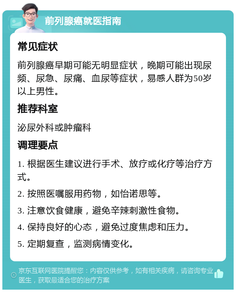 前列腺癌就医指南 常见症状 前列腺癌早期可能无明显症状，晚期可能出现尿频、尿急、尿痛、血尿等症状，易感人群为50岁以上男性。 推荐科室 泌尿外科或肿瘤科 调理要点 1. 根据医生建议进行手术、放疗或化疗等治疗方式。 2. 按照医嘱服用药物，如怡诺思等。 3. 注意饮食健康，避免辛辣刺激性食物。 4. 保持良好的心态，避免过度焦虑和压力。 5. 定期复查，监测病情变化。