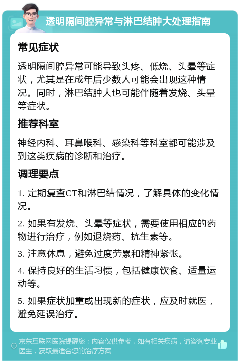 透明隔间腔异常与淋巴结肿大处理指南 常见症状 透明隔间腔异常可能导致头疼、低烧、头晕等症状，尤其是在成年后少数人可能会出现这种情况。同时，淋巴结肿大也可能伴随着发烧、头晕等症状。 推荐科室 神经内科、耳鼻喉科、感染科等科室都可能涉及到这类疾病的诊断和治疗。 调理要点 1. 定期复查CT和淋巴结情况，了解具体的变化情况。 2. 如果有发烧、头晕等症状，需要使用相应的药物进行治疗，例如退烧药、抗生素等。 3. 注意休息，避免过度劳累和精神紧张。 4. 保持良好的生活习惯，包括健康饮食、适量运动等。 5. 如果症状加重或出现新的症状，应及时就医，避免延误治疗。