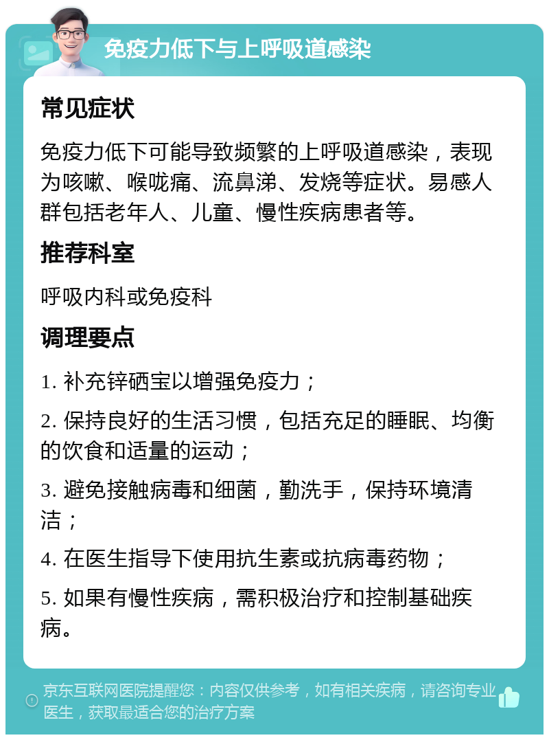 免疫力低下与上呼吸道感染 常见症状 免疫力低下可能导致频繁的上呼吸道感染，表现为咳嗽、喉咙痛、流鼻涕、发烧等症状。易感人群包括老年人、儿童、慢性疾病患者等。 推荐科室 呼吸内科或免疫科 调理要点 1. 补充锌硒宝以增强免疫力； 2. 保持良好的生活习惯，包括充足的睡眠、均衡的饮食和适量的运动； 3. 避免接触病毒和细菌，勤洗手，保持环境清洁； 4. 在医生指导下使用抗生素或抗病毒药物； 5. 如果有慢性疾病，需积极治疗和控制基础疾病。