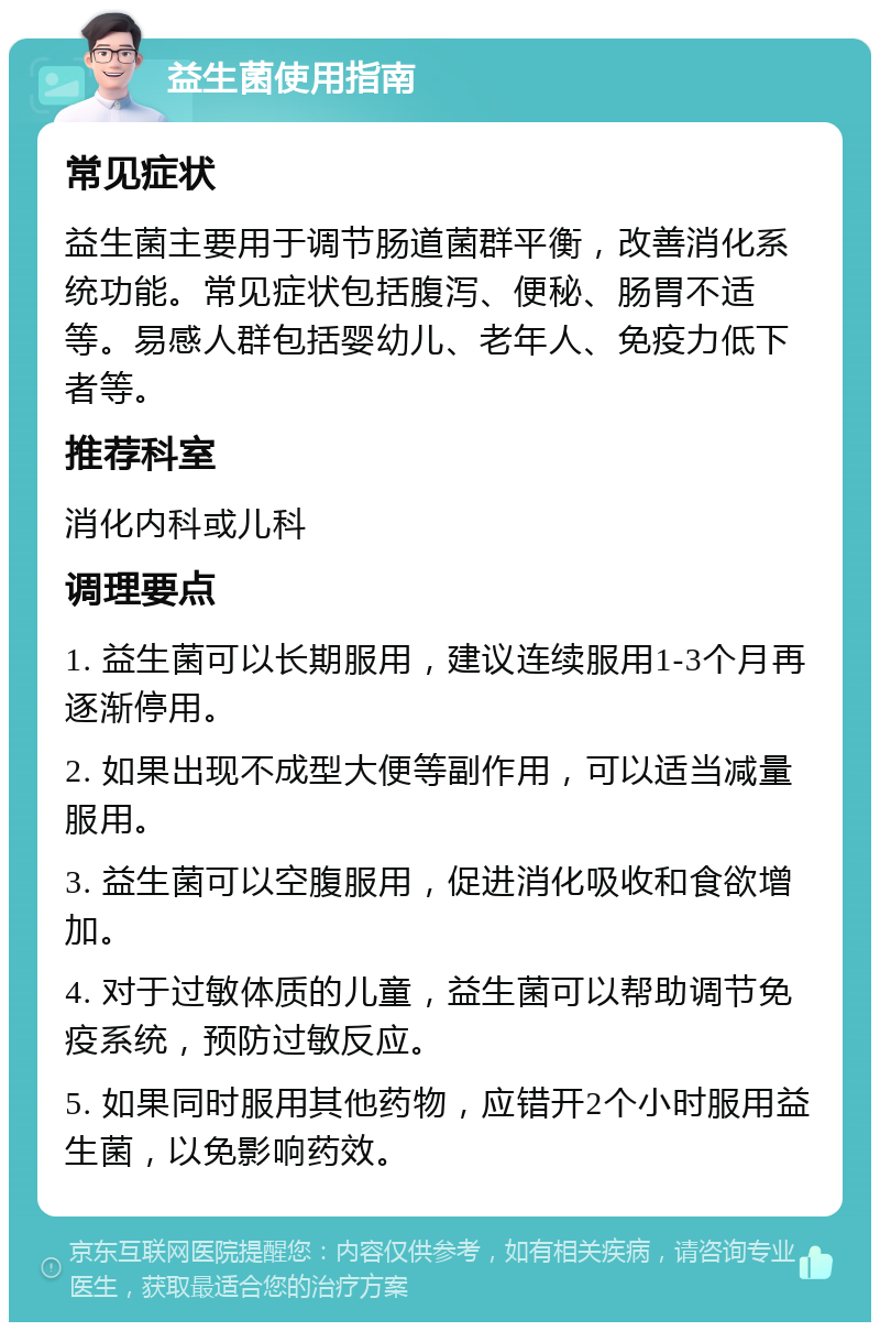 益生菌使用指南 常见症状 益生菌主要用于调节肠道菌群平衡，改善消化系统功能。常见症状包括腹泻、便秘、肠胃不适等。易感人群包括婴幼儿、老年人、免疫力低下者等。 推荐科室 消化内科或儿科 调理要点 1. 益生菌可以长期服用，建议连续服用1-3个月再逐渐停用。 2. 如果出现不成型大便等副作用，可以适当减量服用。 3. 益生菌可以空腹服用，促进消化吸收和食欲增加。 4. 对于过敏体质的儿童，益生菌可以帮助调节免疫系统，预防过敏反应。 5. 如果同时服用其他药物，应错开2个小时服用益生菌，以免影响药效。