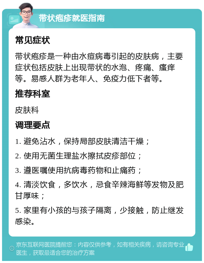 带状疱疹就医指南 常见症状 带状疱疹是一种由水痘病毒引起的皮肤病，主要症状包括皮肤上出现带状的水泡、疼痛、瘙痒等。易感人群为老年人、免疫力低下者等。 推荐科室 皮肤科 调理要点 1. 避免沾水，保持局部皮肤清洁干燥； 2. 使用无菌生理盐水擦拭皮疹部位； 3. 遵医嘱使用抗病毒药物和止痛药； 4. 清淡饮食，多饮水，忌食辛辣海鲜等发物及肥甘厚味； 5. 家里有小孩的与孩子隔离，少接触，防止继发感染。