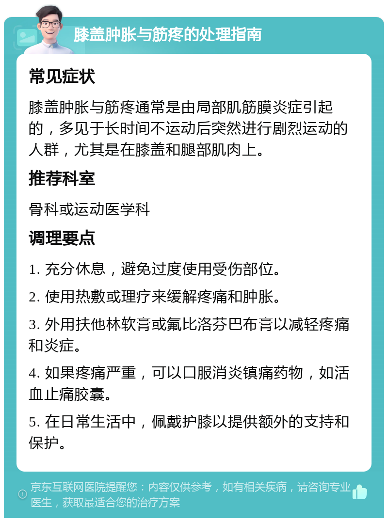 膝盖肿胀与筋疼的处理指南 常见症状 膝盖肿胀与筋疼通常是由局部肌筋膜炎症引起的，多见于长时间不运动后突然进行剧烈运动的人群，尤其是在膝盖和腿部肌肉上。 推荐科室 骨科或运动医学科 调理要点 1. 充分休息，避免过度使用受伤部位。 2. 使用热敷或理疗来缓解疼痛和肿胀。 3. 外用扶他林软膏或氟比洛芬巴布膏以减轻疼痛和炎症。 4. 如果疼痛严重，可以口服消炎镇痛药物，如活血止痛胶囊。 5. 在日常生活中，佩戴护膝以提供额外的支持和保护。