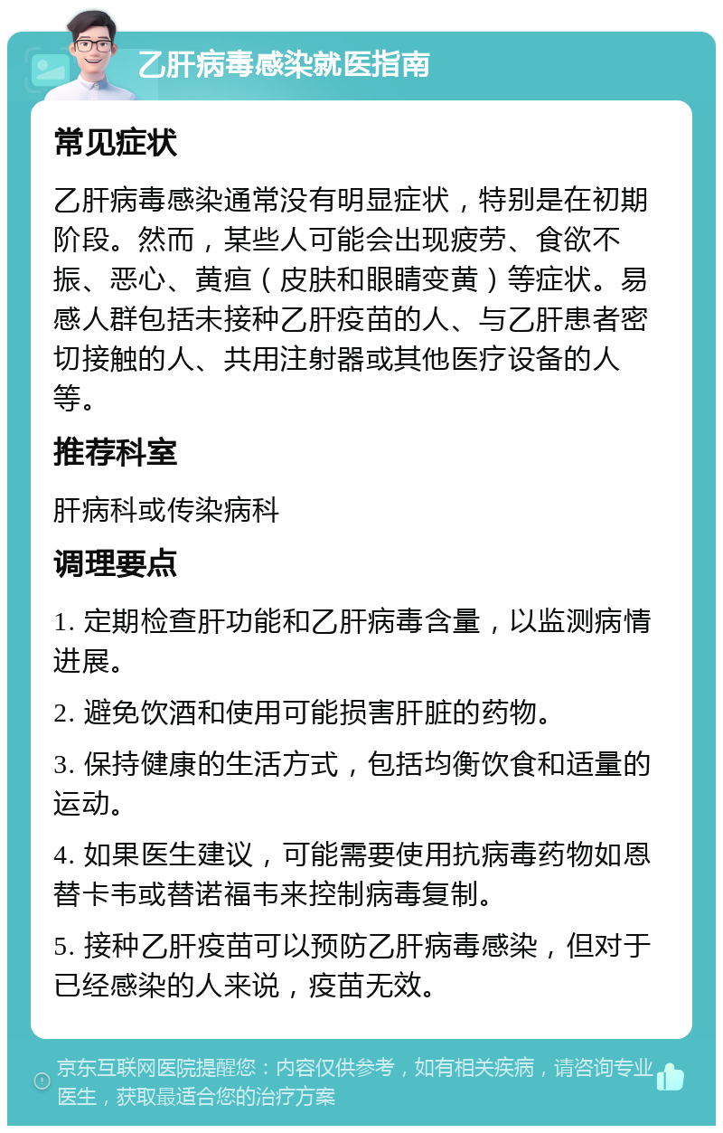 乙肝病毒感染就医指南 常见症状 乙肝病毒感染通常没有明显症状，特别是在初期阶段。然而，某些人可能会出现疲劳、食欲不振、恶心、黄疸（皮肤和眼睛变黄）等症状。易感人群包括未接种乙肝疫苗的人、与乙肝患者密切接触的人、共用注射器或其他医疗设备的人等。 推荐科室 肝病科或传染病科 调理要点 1. 定期检查肝功能和乙肝病毒含量，以监测病情进展。 2. 避免饮酒和使用可能损害肝脏的药物。 3. 保持健康的生活方式，包括均衡饮食和适量的运动。 4. 如果医生建议，可能需要使用抗病毒药物如恩替卡韦或替诺福韦来控制病毒复制。 5. 接种乙肝疫苗可以预防乙肝病毒感染，但对于已经感染的人来说，疫苗无效。