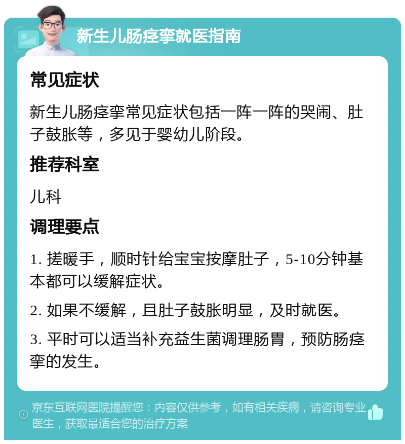 新生儿肠痉挛就医指南 常见症状 新生儿肠痉挛常见症状包括一阵一阵的哭闹、肚子鼓胀等，多见于婴幼儿阶段。 推荐科室 儿科 调理要点 1. 搓暖手，顺时针给宝宝按摩肚子，5-10分钟基本都可以缓解症状。 2. 如果不缓解，且肚子鼓胀明显，及时就医。 3. 平时可以适当补充益生菌调理肠胃，预防肠痉挛的发生。