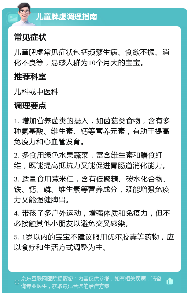 儿童脾虚调理指南 常见症状 儿童脾虚常见症状包括频繁生病、食欲不振、消化不良等，易感人群为10个月大的宝宝。 推荐科室 儿科或中医科 调理要点 1. 增加营养菌类的摄入，如菌菇类食物，含有多种氨基酸、维生素、钙等营养元素，有助于提高免疫力和心血管发育。 2. 多食用绿色水果蔬菜，富含维生素和膳食纤维，既能提高抵抗力又能促进胃肠道消化能力。 3. 适量食用薏米仁，含有低聚糖、碳水化合物、铁、钙、磷、维生素等营养成分，既能增强免疫力又能强健脾胃。 4. 带孩子多户外运动，增强体质和免疫力，但不必接触其他小朋友以避免交叉感染。 5. 1岁以内的宝宝不建议服用优尔胶囊等药物，应以食疗和生活方式调整为主。