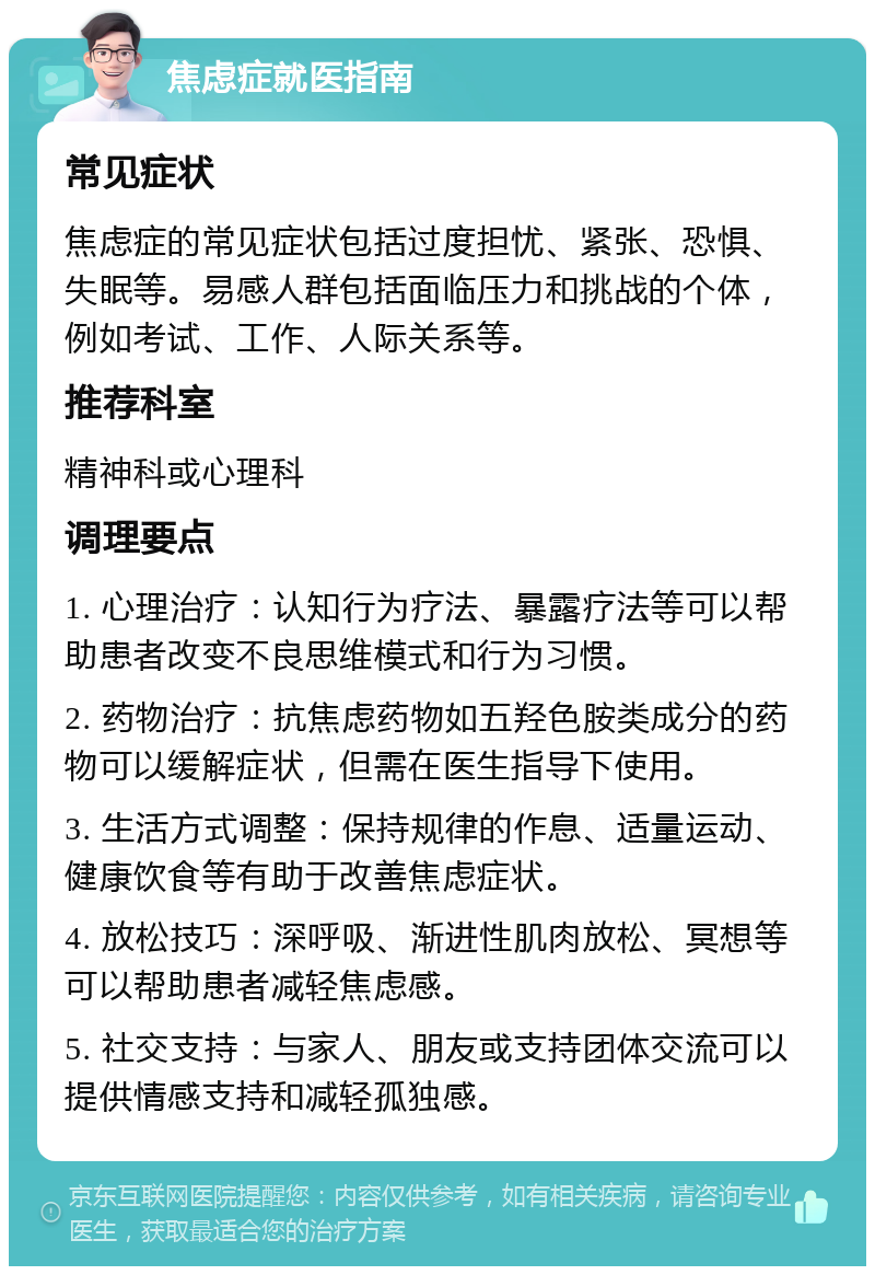 焦虑症就医指南 常见症状 焦虑症的常见症状包括过度担忧、紧张、恐惧、失眠等。易感人群包括面临压力和挑战的个体，例如考试、工作、人际关系等。 推荐科室 精神科或心理科 调理要点 1. 心理治疗：认知行为疗法、暴露疗法等可以帮助患者改变不良思维模式和行为习惯。 2. 药物治疗：抗焦虑药物如五羟色胺类成分的药物可以缓解症状，但需在医生指导下使用。 3. 生活方式调整：保持规律的作息、适量运动、健康饮食等有助于改善焦虑症状。 4. 放松技巧：深呼吸、渐进性肌肉放松、冥想等可以帮助患者减轻焦虑感。 5. 社交支持：与家人、朋友或支持团体交流可以提供情感支持和减轻孤独感。