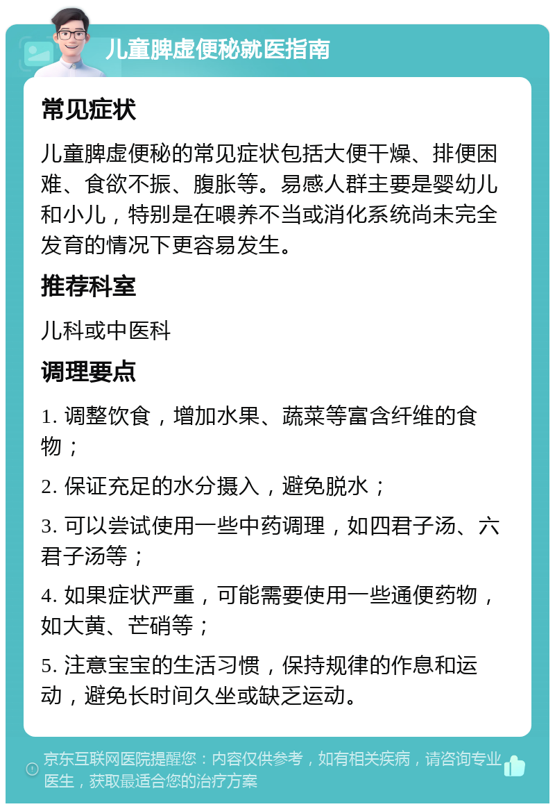 儿童脾虚便秘就医指南 常见症状 儿童脾虚便秘的常见症状包括大便干燥、排便困难、食欲不振、腹胀等。易感人群主要是婴幼儿和小儿，特别是在喂养不当或消化系统尚未完全发育的情况下更容易发生。 推荐科室 儿科或中医科 调理要点 1. 调整饮食，增加水果、蔬菜等富含纤维的食物； 2. 保证充足的水分摄入，避免脱水； 3. 可以尝试使用一些中药调理，如四君子汤、六君子汤等； 4. 如果症状严重，可能需要使用一些通便药物，如大黄、芒硝等； 5. 注意宝宝的生活习惯，保持规律的作息和运动，避免长时间久坐或缺乏运动。