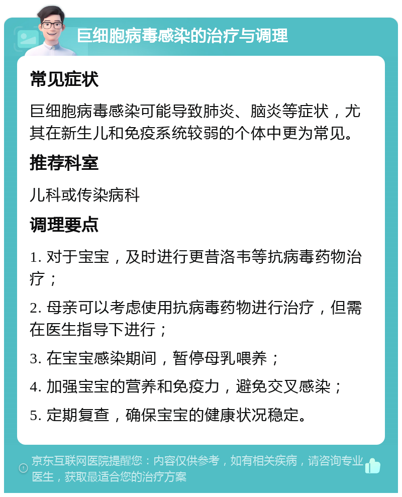 巨细胞病毒感染的治疗与调理 常见症状 巨细胞病毒感染可能导致肺炎、脑炎等症状，尤其在新生儿和免疫系统较弱的个体中更为常见。 推荐科室 儿科或传染病科 调理要点 1. 对于宝宝，及时进行更昔洛韦等抗病毒药物治疗； 2. 母亲可以考虑使用抗病毒药物进行治疗，但需在医生指导下进行； 3. 在宝宝感染期间，暂停母乳喂养； 4. 加强宝宝的营养和免疫力，避免交叉感染； 5. 定期复查，确保宝宝的健康状况稳定。