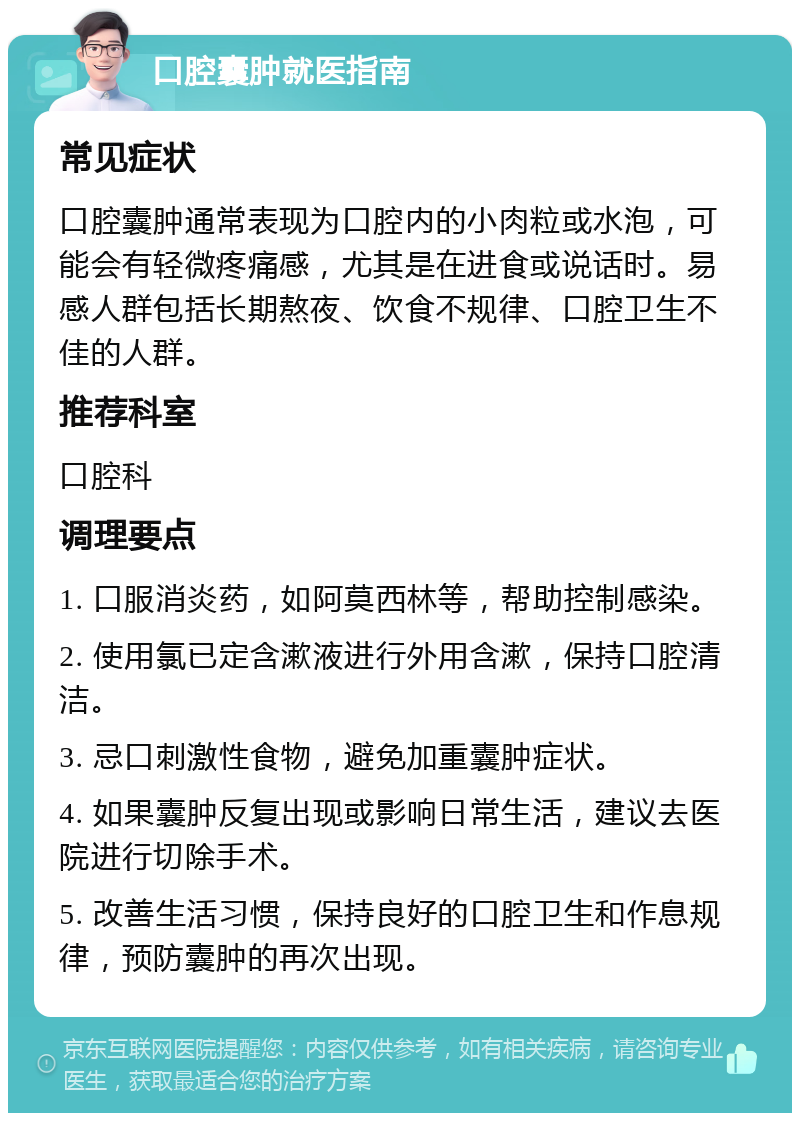 口腔囊肿就医指南 常见症状 口腔囊肿通常表现为口腔内的小肉粒或水泡，可能会有轻微疼痛感，尤其是在进食或说话时。易感人群包括长期熬夜、饮食不规律、口腔卫生不佳的人群。 推荐科室 口腔科 调理要点 1. 口服消炎药，如阿莫西林等，帮助控制感染。 2. 使用氯已定含漱液进行外用含漱，保持口腔清洁。 3. 忌口刺激性食物，避免加重囊肿症状。 4. 如果囊肿反复出现或影响日常生活，建议去医院进行切除手术。 5. 改善生活习惯，保持良好的口腔卫生和作息规律，预防囊肿的再次出现。