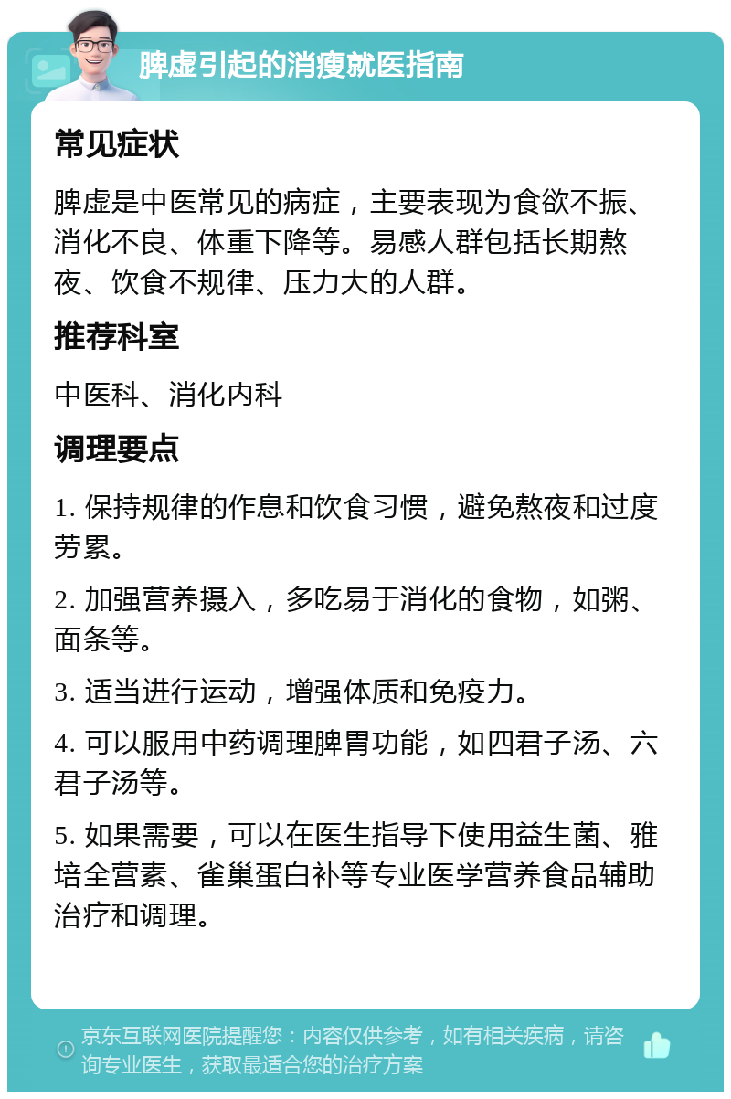 脾虚引起的消瘦就医指南 常见症状 脾虚是中医常见的病症，主要表现为食欲不振、消化不良、体重下降等。易感人群包括长期熬夜、饮食不规律、压力大的人群。 推荐科室 中医科、消化内科 调理要点 1. 保持规律的作息和饮食习惯，避免熬夜和过度劳累。 2. 加强营养摄入，多吃易于消化的食物，如粥、面条等。 3. 适当进行运动，增强体质和免疫力。 4. 可以服用中药调理脾胃功能，如四君子汤、六君子汤等。 5. 如果需要，可以在医生指导下使用益生菌、雅培全营素、雀巢蛋白补等专业医学营养食品辅助治疗和调理。