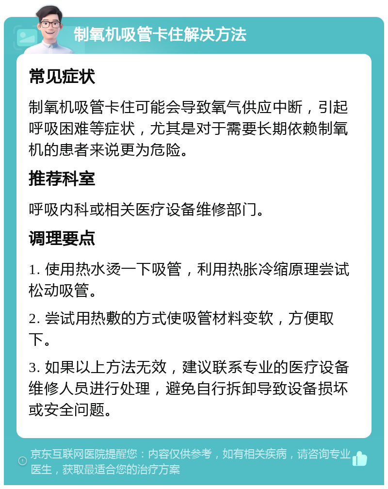 制氧机吸管卡住解决方法 常见症状 制氧机吸管卡住可能会导致氧气供应中断，引起呼吸困难等症状，尤其是对于需要长期依赖制氧机的患者来说更为危险。 推荐科室 呼吸内科或相关医疗设备维修部门。 调理要点 1. 使用热水烫一下吸管，利用热胀冷缩原理尝试松动吸管。 2. 尝试用热敷的方式使吸管材料变软，方便取下。 3. 如果以上方法无效，建议联系专业的医疗设备维修人员进行处理，避免自行拆卸导致设备损坏或安全问题。