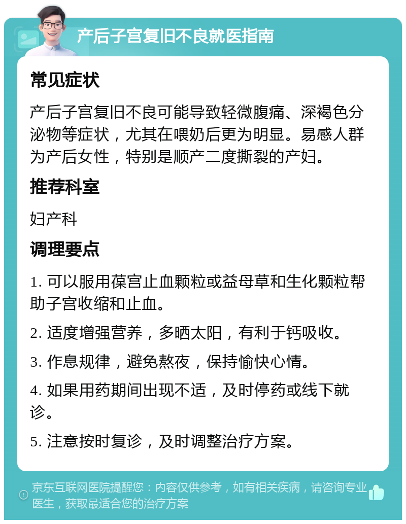 产后子宫复旧不良就医指南 常见症状 产后子宫复旧不良可能导致轻微腹痛、深褐色分泌物等症状，尤其在喂奶后更为明显。易感人群为产后女性，特别是顺产二度撕裂的产妇。 推荐科室 妇产科 调理要点 1. 可以服用葆宫止血颗粒或益母草和生化颗粒帮助子宫收缩和止血。 2. 适度增强营养，多晒太阳，有利于钙吸收。 3. 作息规律，避免熬夜，保持愉快心情。 4. 如果用药期间出现不适，及时停药或线下就诊。 5. 注意按时复诊，及时调整治疗方案。