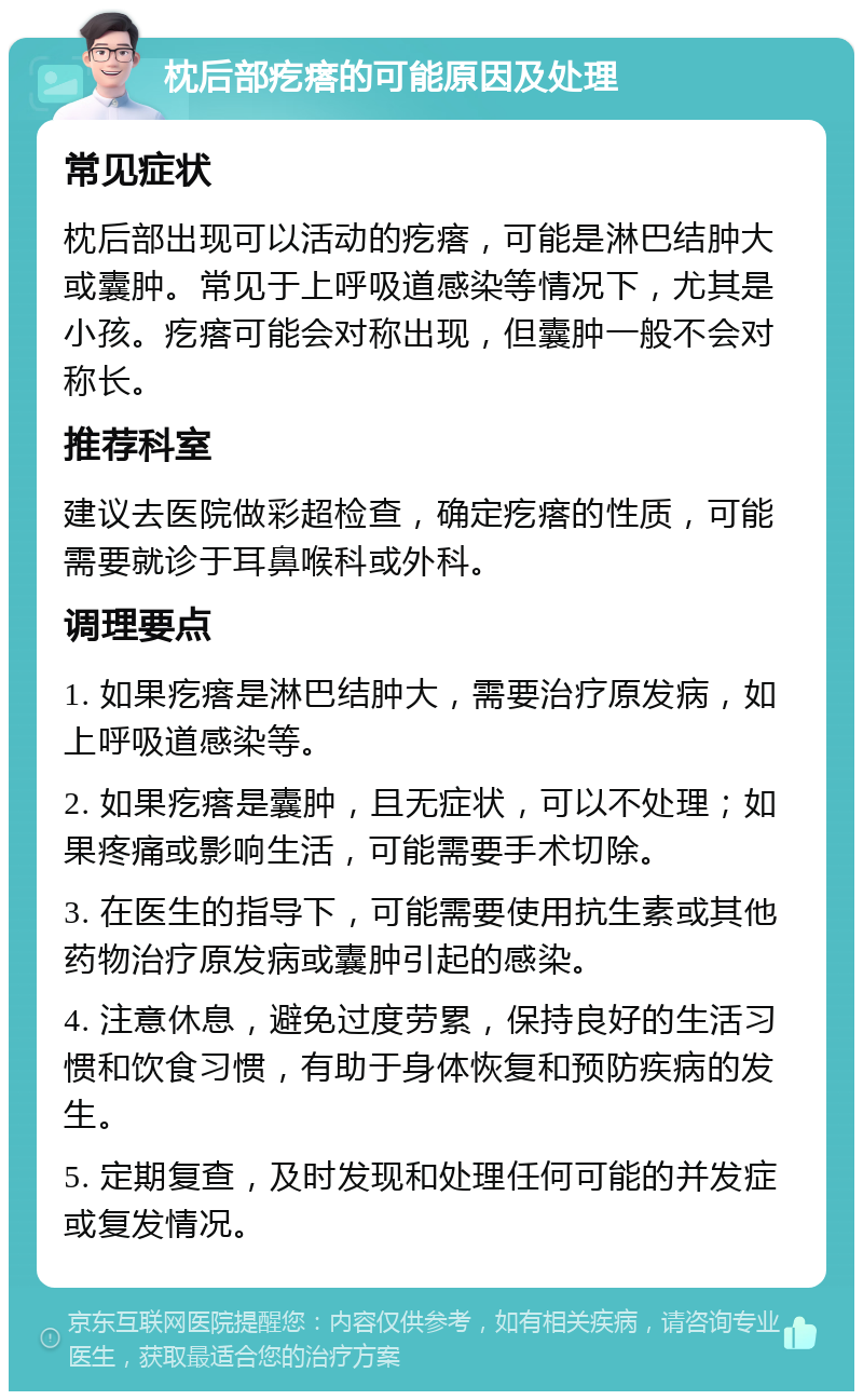 枕后部疙瘩的可能原因及处理 常见症状 枕后部出现可以活动的疙瘩，可能是淋巴结肿大或囊肿。常见于上呼吸道感染等情况下，尤其是小孩。疙瘩可能会对称出现，但囊肿一般不会对称长。 推荐科室 建议去医院做彩超检查，确定疙瘩的性质，可能需要就诊于耳鼻喉科或外科。 调理要点 1. 如果疙瘩是淋巴结肿大，需要治疗原发病，如上呼吸道感染等。 2. 如果疙瘩是囊肿，且无症状，可以不处理；如果疼痛或影响生活，可能需要手术切除。 3. 在医生的指导下，可能需要使用抗生素或其他药物治疗原发病或囊肿引起的感染。 4. 注意休息，避免过度劳累，保持良好的生活习惯和饮食习惯，有助于身体恢复和预防疾病的发生。 5. 定期复查，及时发现和处理任何可能的并发症或复发情况。