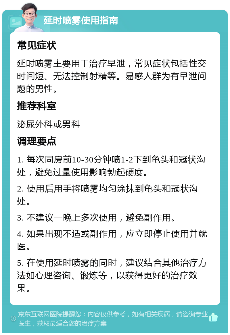 延时喷雾使用指南 常见症状 延时喷雾主要用于治疗早泄，常见症状包括性交时间短、无法控制射精等。易感人群为有早泄问题的男性。 推荐科室 泌尿外科或男科 调理要点 1. 每次同房前10-30分钟喷1-2下到龟头和冠状沟处，避免过量使用影响勃起硬度。 2. 使用后用手将喷雾均匀涂抹到龟头和冠状沟处。 3. 不建议一晚上多次使用，避免副作用。 4. 如果出现不适或副作用，应立即停止使用并就医。 5. 在使用延时喷雾的同时，建议结合其他治疗方法如心理咨询、锻炼等，以获得更好的治疗效果。