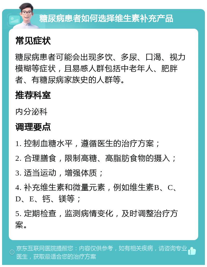 糖尿病患者如何选择维生素补充产品 常见症状 糖尿病患者可能会出现多饮、多尿、口渴、视力模糊等症状，且易感人群包括中老年人、肥胖者、有糖尿病家族史的人群等。 推荐科室 内分泌科 调理要点 1. 控制血糖水平，遵循医生的治疗方案； 2. 合理膳食，限制高糖、高脂肪食物的摄入； 3. 适当运动，增强体质； 4. 补充维生素和微量元素，例如维生素B、C、D、E、钙、镁等； 5. 定期检查，监测病情变化，及时调整治疗方案。