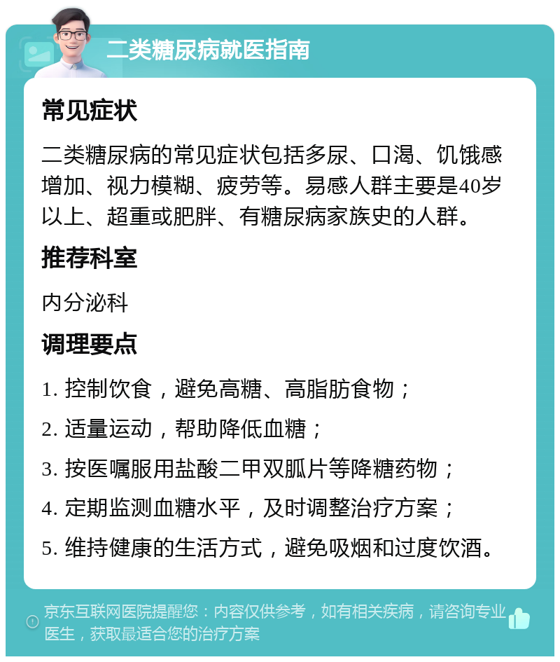 二类糖尿病就医指南 常见症状 二类糖尿病的常见症状包括多尿、口渴、饥饿感增加、视力模糊、疲劳等。易感人群主要是40岁以上、超重或肥胖、有糖尿病家族史的人群。 推荐科室 内分泌科 调理要点 1. 控制饮食，避免高糖、高脂肪食物； 2. 适量运动，帮助降低血糖； 3. 按医嘱服用盐酸二甲双胍片等降糖药物； 4. 定期监测血糖水平，及时调整治疗方案； 5. 维持健康的生活方式，避免吸烟和过度饮酒。