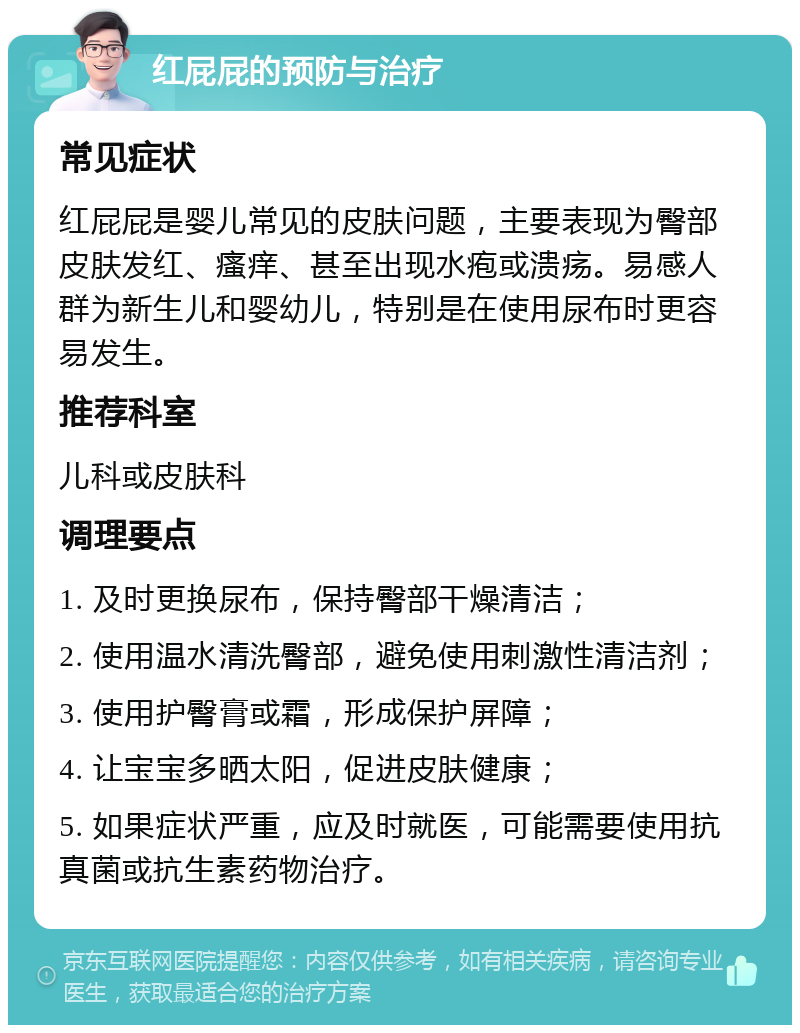 红屁屁的预防与治疗 常见症状 红屁屁是婴儿常见的皮肤问题，主要表现为臀部皮肤发红、瘙痒、甚至出现水疱或溃疡。易感人群为新生儿和婴幼儿，特别是在使用尿布时更容易发生。 推荐科室 儿科或皮肤科 调理要点 1. 及时更换尿布，保持臀部干燥清洁； 2. 使用温水清洗臀部，避免使用刺激性清洁剂； 3. 使用护臀膏或霜，形成保护屏障； 4. 让宝宝多晒太阳，促进皮肤健康； 5. 如果症状严重，应及时就医，可能需要使用抗真菌或抗生素药物治疗。