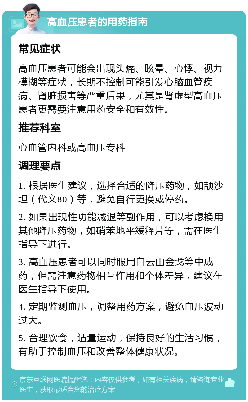 高血压患者的用药指南 常见症状 高血压患者可能会出现头痛、眩晕、心悸、视力模糊等症状，长期不控制可能引发心脑血管疾病、肾脏损害等严重后果，尤其是肾虚型高血压患者更需要注意用药安全和有效性。 推荐科室 心血管内科或高血压专科 调理要点 1. 根据医生建议，选择合适的降压药物，如颉沙坦（代文80）等，避免自行更换或停药。 2. 如果出现性功能减退等副作用，可以考虑换用其他降压药物，如硝苯地平缓释片等，需在医生指导下进行。 3. 高血压患者可以同时服用白云山金戈等中成药，但需注意药物相互作用和个体差异，建议在医生指导下使用。 4. 定期监测血压，调整用药方案，避免血压波动过大。 5. 合理饮食，适量运动，保持良好的生活习惯，有助于控制血压和改善整体健康状况。