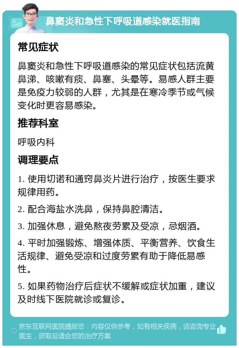 鼻窦炎和急性下呼吸道感染就医指南 常见症状 鼻窦炎和急性下呼吸道感染的常见症状包括流黄鼻涕、咳嗽有痰、鼻塞、头晕等。易感人群主要是免疫力较弱的人群，尤其是在寒冷季节或气候变化时更容易感染。 推荐科室 呼吸内科 调理要点 1. 使用切诺和通窍鼻炎片进行治疗，按医生要求规律用药。 2. 配合海盐水洗鼻，保持鼻腔清洁。 3. 加强休息，避免熬夜劳累及受凉，忌烟酒。 4. 平时加强锻炼、增强体质、平衡营养、饮食生活规律、避免受凉和过度劳累有助于降低易感性。 5. 如果药物治疗后症状不缓解或症状加重，建议及时线下医院就诊或复诊。