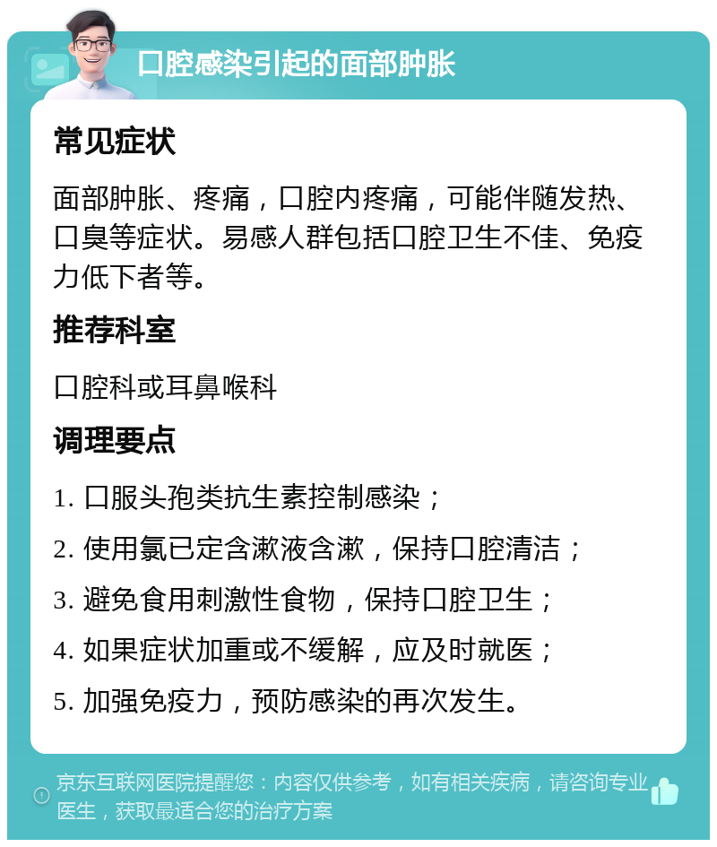 口腔感染引起的面部肿胀 常见症状 面部肿胀、疼痛，口腔内疼痛，可能伴随发热、口臭等症状。易感人群包括口腔卫生不佳、免疫力低下者等。 推荐科室 口腔科或耳鼻喉科 调理要点 1. 口服头孢类抗生素控制感染； 2. 使用氯已定含漱液含漱，保持口腔清洁； 3. 避免食用刺激性食物，保持口腔卫生； 4. 如果症状加重或不缓解，应及时就医； 5. 加强免疫力，预防感染的再次发生。