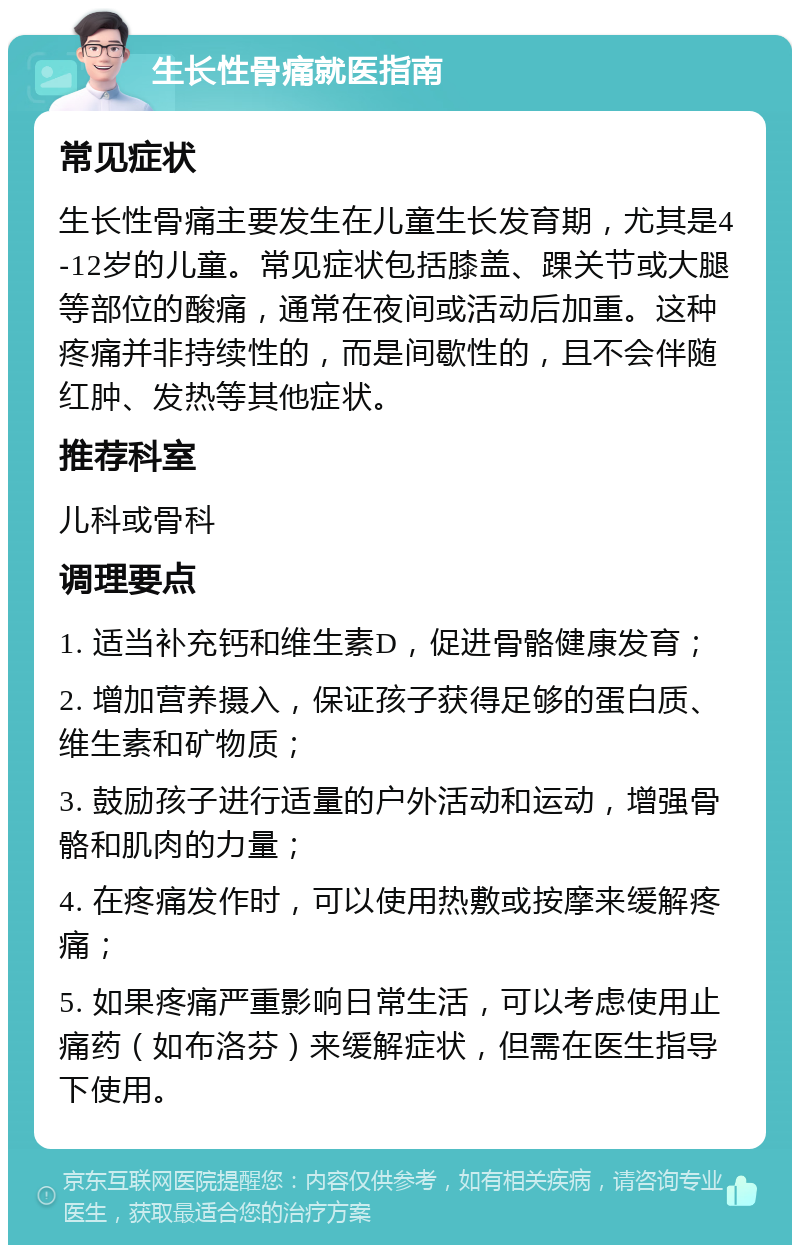 生长性骨痛就医指南 常见症状 生长性骨痛主要发生在儿童生长发育期，尤其是4-12岁的儿童。常见症状包括膝盖、踝关节或大腿等部位的酸痛，通常在夜间或活动后加重。这种疼痛并非持续性的，而是间歇性的，且不会伴随红肿、发热等其他症状。 推荐科室 儿科或骨科 调理要点 1. 适当补充钙和维生素D，促进骨骼健康发育； 2. 增加营养摄入，保证孩子获得足够的蛋白质、维生素和矿物质； 3. 鼓励孩子进行适量的户外活动和运动，增强骨骼和肌肉的力量； 4. 在疼痛发作时，可以使用热敷或按摩来缓解疼痛； 5. 如果疼痛严重影响日常生活，可以考虑使用止痛药（如布洛芬）来缓解症状，但需在医生指导下使用。