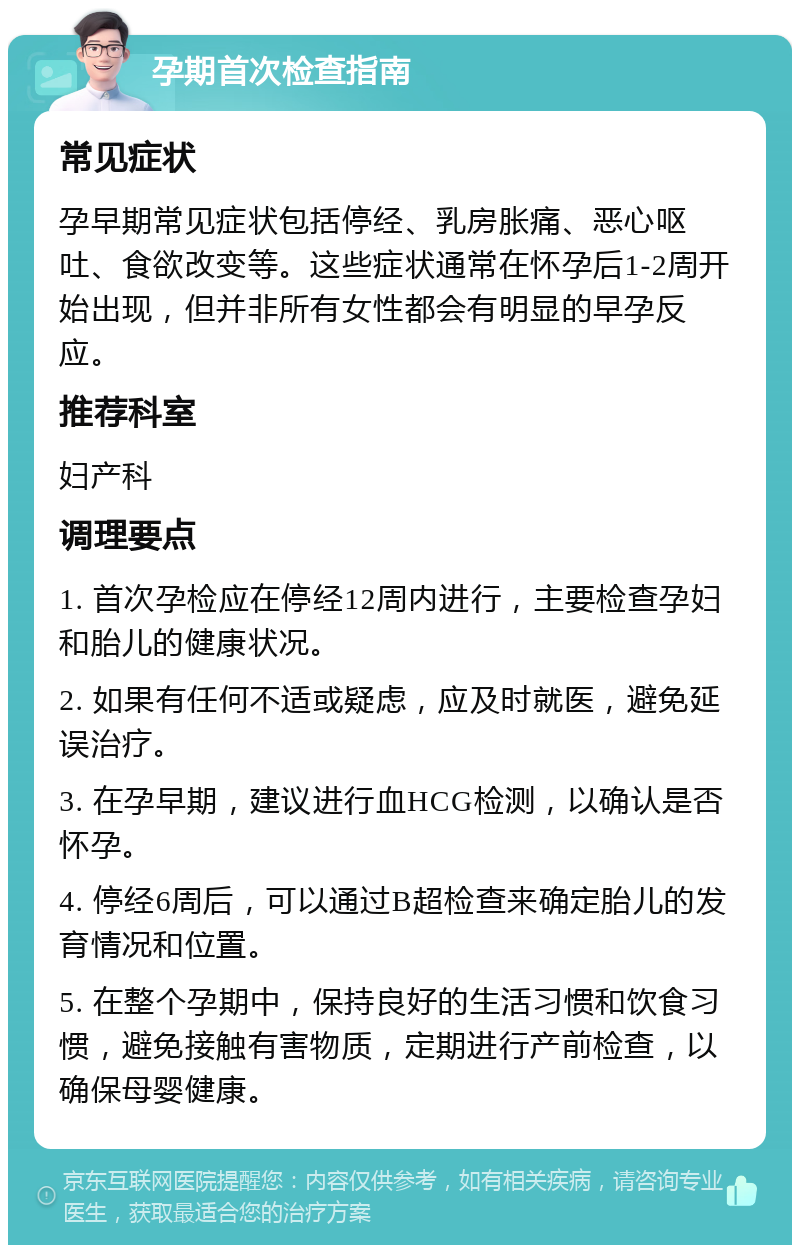 孕期首次检查指南 常见症状 孕早期常见症状包括停经、乳房胀痛、恶心呕吐、食欲改变等。这些症状通常在怀孕后1-2周开始出现，但并非所有女性都会有明显的早孕反应。 推荐科室 妇产科 调理要点 1. 首次孕检应在停经12周内进行，主要检查孕妇和胎儿的健康状况。 2. 如果有任何不适或疑虑，应及时就医，避免延误治疗。 3. 在孕早期，建议进行血HCG检测，以确认是否怀孕。 4. 停经6周后，可以通过B超检查来确定胎儿的发育情况和位置。 5. 在整个孕期中，保持良好的生活习惯和饮食习惯，避免接触有害物质，定期进行产前检查，以确保母婴健康。