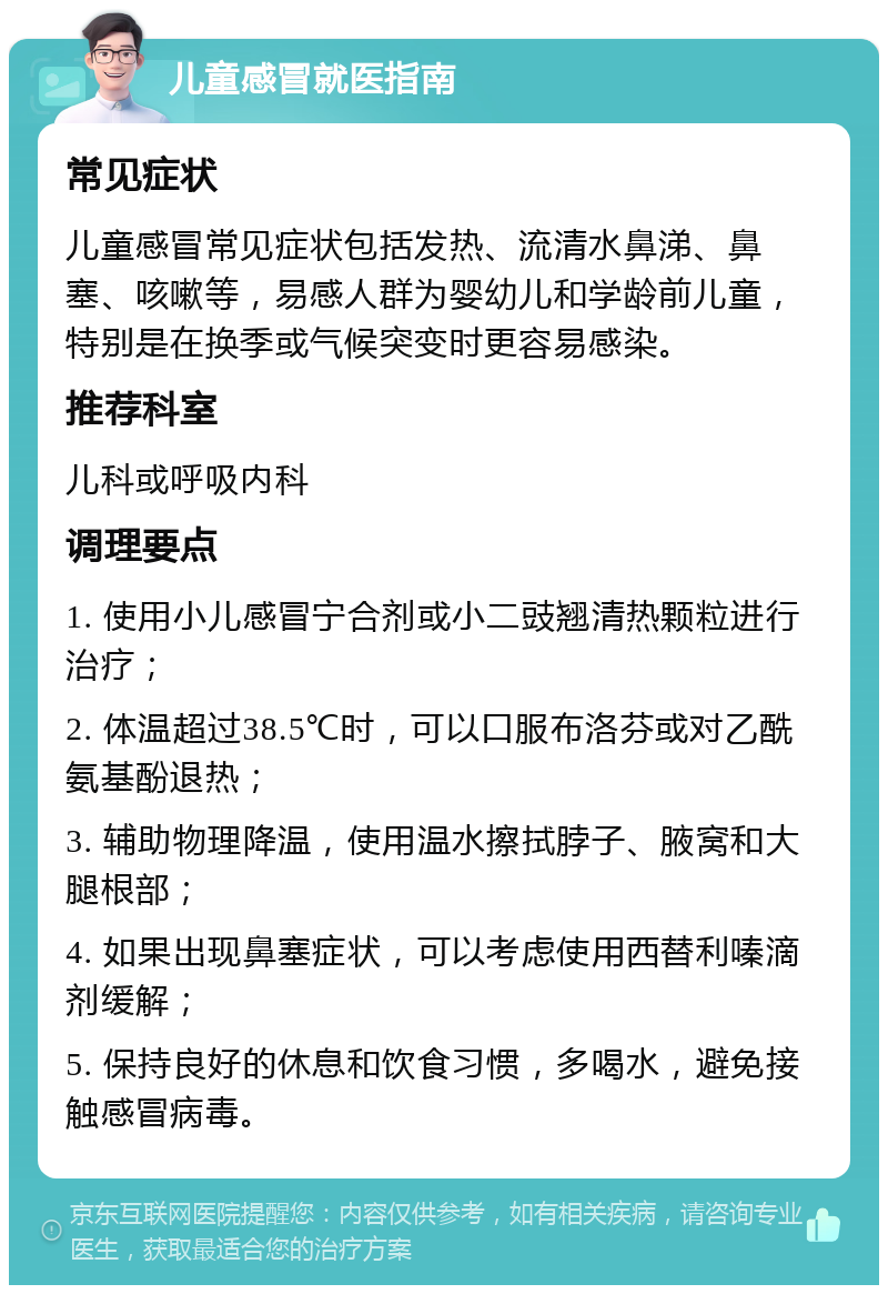 儿童感冒就医指南 常见症状 儿童感冒常见症状包括发热、流清水鼻涕、鼻塞、咳嗽等，易感人群为婴幼儿和学龄前儿童，特别是在换季或气候突变时更容易感染。 推荐科室 儿科或呼吸内科 调理要点 1. 使用小儿感冒宁合剂或小二豉翘清热颗粒进行治疗； 2. 体温超过38.5℃时，可以口服布洛芬或对乙酰氨基酚退热； 3. 辅助物理降温，使用温水擦拭脖子、腋窝和大腿根部； 4. 如果出现鼻塞症状，可以考虑使用西替利嗪滴剂缓解； 5. 保持良好的休息和饮食习惯，多喝水，避免接触感冒病毒。