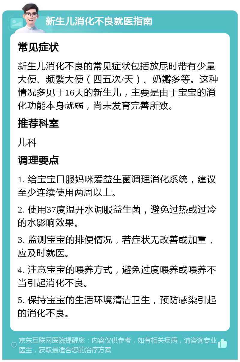 新生儿消化不良就医指南 常见症状 新生儿消化不良的常见症状包括放屁时带有少量大便、频繁大便（四五次/天）、奶瓣多等。这种情况多见于16天的新生儿，主要是由于宝宝的消化功能本身就弱，尚未发育完善所致。 推荐科室 儿科 调理要点 1. 给宝宝口服妈咪爱益生菌调理消化系统，建议至少连续使用两周以上。 2. 使用37度温开水调服益生菌，避免过热或过冷的水影响效果。 3. 监测宝宝的排便情况，若症状无改善或加重，应及时就医。 4. 注意宝宝的喂养方式，避免过度喂养或喂养不当引起消化不良。 5. 保持宝宝的生活环境清洁卫生，预防感染引起的消化不良。