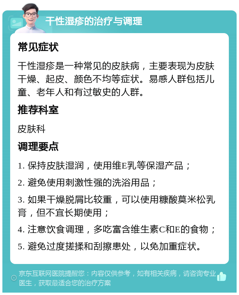 干性湿疹的治疗与调理 常见症状 干性湿疹是一种常见的皮肤病，主要表现为皮肤干燥、起皮、颜色不均等症状。易感人群包括儿童、老年人和有过敏史的人群。 推荐科室 皮肤科 调理要点 1. 保持皮肤湿润，使用维E乳等保湿产品； 2. 避免使用刺激性强的洗浴用品； 3. 如果干燥脱屑比较重，可以使用糠酸莫米松乳膏，但不宜长期使用； 4. 注意饮食调理，多吃富含维生素C和E的食物； 5. 避免过度搓揉和刮擦患处，以免加重症状。