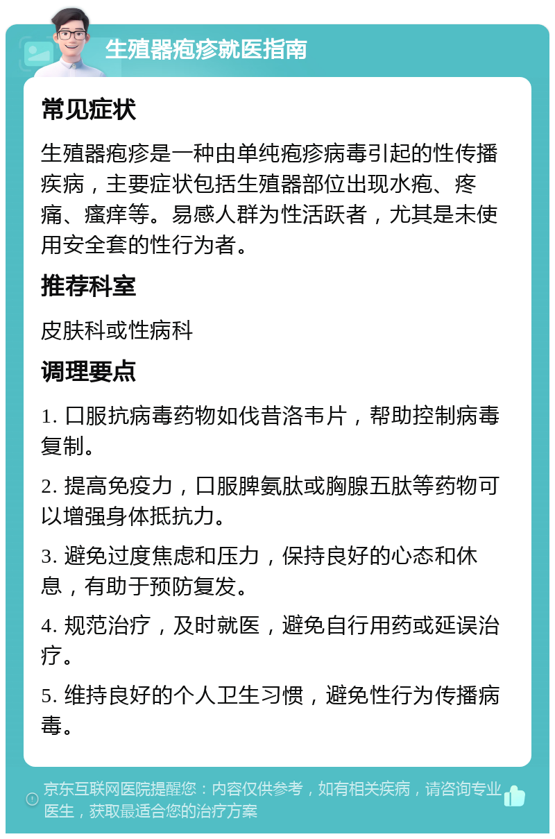 生殖器疱疹就医指南 常见症状 生殖器疱疹是一种由单纯疱疹病毒引起的性传播疾病，主要症状包括生殖器部位出现水疱、疼痛、瘙痒等。易感人群为性活跃者，尤其是未使用安全套的性行为者。 推荐科室 皮肤科或性病科 调理要点 1. 口服抗病毒药物如伐昔洛韦片，帮助控制病毒复制。 2. 提高免疫力，口服脾氨肽或胸腺五肽等药物可以增强身体抵抗力。 3. 避免过度焦虑和压力，保持良好的心态和休息，有助于预防复发。 4. 规范治疗，及时就医，避免自行用药或延误治疗。 5. 维持良好的个人卫生习惯，避免性行为传播病毒。