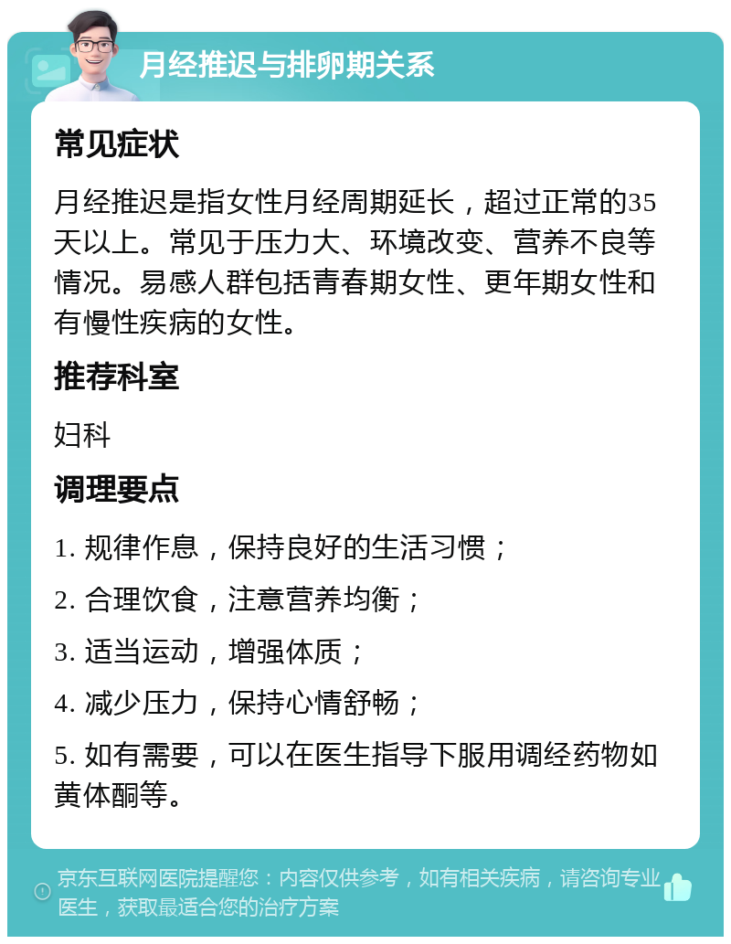 月经推迟与排卵期关系 常见症状 月经推迟是指女性月经周期延长，超过正常的35天以上。常见于压力大、环境改变、营养不良等情况。易感人群包括青春期女性、更年期女性和有慢性疾病的女性。 推荐科室 妇科 调理要点 1. 规律作息，保持良好的生活习惯； 2. 合理饮食，注意营养均衡； 3. 适当运动，增强体质； 4. 减少压力，保持心情舒畅； 5. 如有需要，可以在医生指导下服用调经药物如黄体酮等。